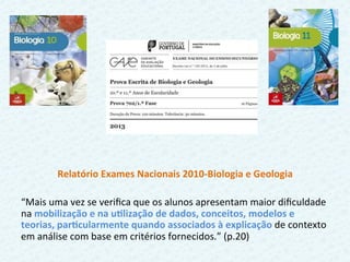  
Relatório	
  Exames	
  Nacionais	
  2010-­‐Biologia	
  e	
  Geologia	
  	
  
	
  
“Mais	
  uma	
  vez	
  se	
  veriﬁca	
  que	
  os	
  alunos	
  apresentam	
  maior	
  diﬁculdade	
  
na	
  mobilização	
  e	
  na	
  uFlização	
  de	
  dados,	
  conceitos,	
  modelos	
  e	
  
teorias,	
  parFcularmente	
  quando	
  associados	
  à	
  explicação	
  de	
  contexto	
  
em	
  análise	
  com	
  base	
  em	
  critérios	
  fornecidos.”	
  (p.20)	
  	
  
 