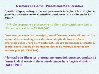 Questões	
  de	
  Exame	
  –	
  Processamento	
  alternaFvo	
  
Questão	
  -­‐	
  Explique	
  de	
  que	
  modo	
  o	
  processo	
  de	
  inibição	
  da	
  transcrição	
  de	
  
genes	
  e	
  o	
  processamento	
  alternaCvo	
  contribuem	
  para	
  a	
  diferenciação	
  
celular.	
  
	
  
A	
  inibição	
  de	
  genes	
  e	
  o	
  processamento	
  alternaFvo	
  contribuem	
  para	
  a	
  
diferenciação	
  celular	
  –	
  AFIRMAÇÃO	
  	
  
Durante	
  o	
  processo	
  de	
  transcrição,	
  	
  em	
  diferentes	
  células	
  são	
  transcritos	
  
apenas	
  determinados	
  genes,	
  devido	
  à	
  inibição	
  da	
  transcrição	
  de	
  
diferentes	
  genes	
  .	
  Para	
  além	
  deste	
  facto,	
  no	
  processamento	
  alternaFvo,	
  
ocorre	
  a	
  produção	
  de	
  diferentes	
  moléculas	
  de	
  mRNA	
  a	
  parFr	
  de	
  um	
  
mesmo	
  gene	
  (EVIDÊNCIAS).	
  	
  
A	
  formação	
  de	
  diferentes	
  	
  proteínas	
  por	
  estes	
  dois	
  processos	
  conduzirá	
  à	
  
formação	
  de	
  diferentes	
  células	
  que	
  desempenham	
  funções	
  disFntas.	
  
(RACIOCÍNIO)
	
  
 