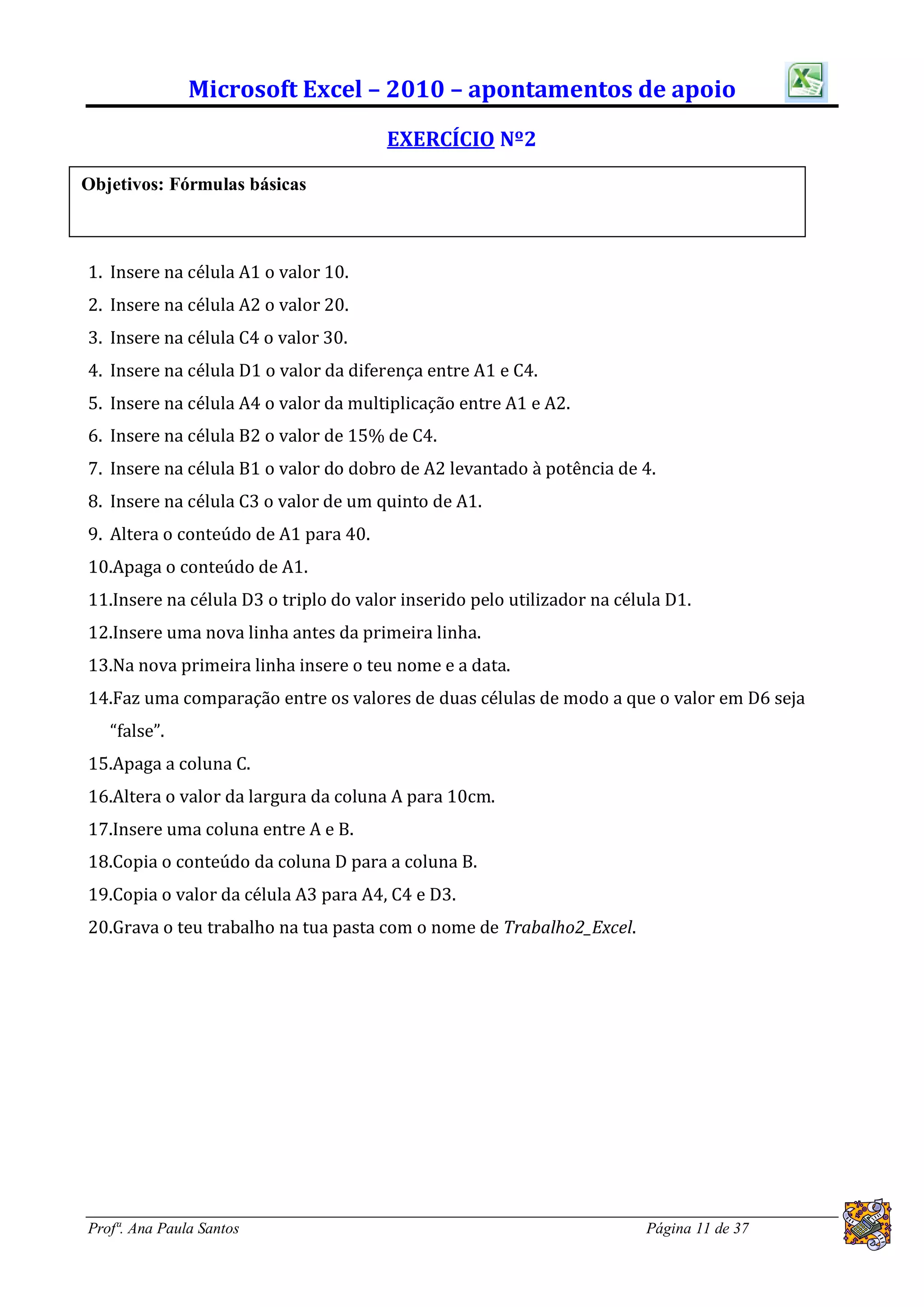 Microsoft Excel – 2010 – apontamentos de apoio
                                       EXERCÍCIO Nº2

Objetivos: Fórmulas básicas



1. Insere na célula A1 o valor 10.
2. Insere na célula A2 o valor 20.
3. Insere na célula C4 o valor 30.
4. Insere na célula D1 o valor da diferença entre A1 e C4.
5. Insere na célula A4 o valor da multiplicação entre A1 e A2.
6. Insere na célula B2 o valor de 15% de C4.
7. Insere na célula B1 o valor do dobro de A2 levantado à potência de 4.
8. Insere na célula C3 o valor de um quinto de A1.
9. Altera o conteúdo de A1 para 40.
10.Apaga o conteúdo de A1.
11.Insere na célula D3 o triplo do valor inserido pelo utilizador na célula D1.
12.Insere uma nova linha antes da primeira linha.
13.Na nova primeira linha insere o teu nome e a data.
14.Faz uma comparação entre os valores de duas células de modo a que o valor em D6 seja
   “false”.
15.Apaga a coluna C.
16.Altera o valor da largura da coluna A para 10cm.
17.Insere uma coluna entre A e B.
18.Copia o conteúdo da coluna D para a coluna B.
19.Copia o valor da célula A3 para A4, C4 e D3.
20.Grava o teu trabalho na tua pasta com o nome de Trabalho2_Excel.




Profª. Ana Paula Santos                                                  Página 11 de 37
 