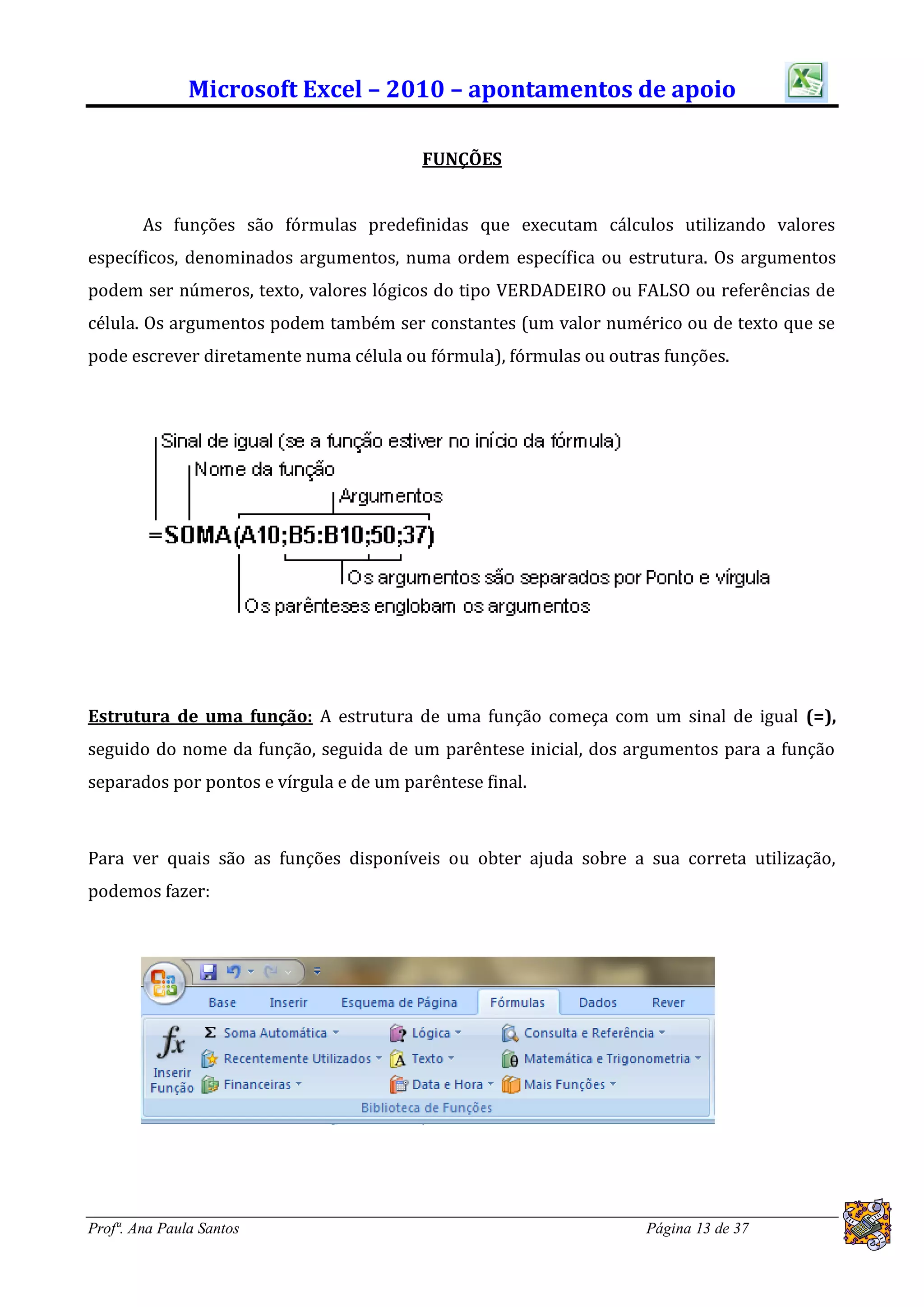 Microsoft Excel – 2010 – apontamentos de apoio

                                         FUNÇÕES


        As funções são fórmulas predefinidas que executam cálculos utilizando valores
específicos, denominados argumentos, numa ordem específica ou estrutura. Os argumentos
podem ser números, texto, valores lógicos do tipo VERDADEIRO ou FALSO ou referências de
célula. Os argumentos podem também ser constantes (um valor numérico ou de texto que se
pode escrever diretamente numa célula ou fórmula), fórmulas ou outras funções.




Estrutura de uma função: A estrutura de uma função começa com um sinal de igual (=),
seguido do nome da função, seguida de um parêntese inicial, dos argumentos para a função
separados por pontos e vírgula e de um parêntese final.



Para ver quais são as funções disponíveis ou obter ajuda sobre a sua correta utilização,
podemos fazer:




Profª. Ana Paula Santos                                            Página 13 de 37
 