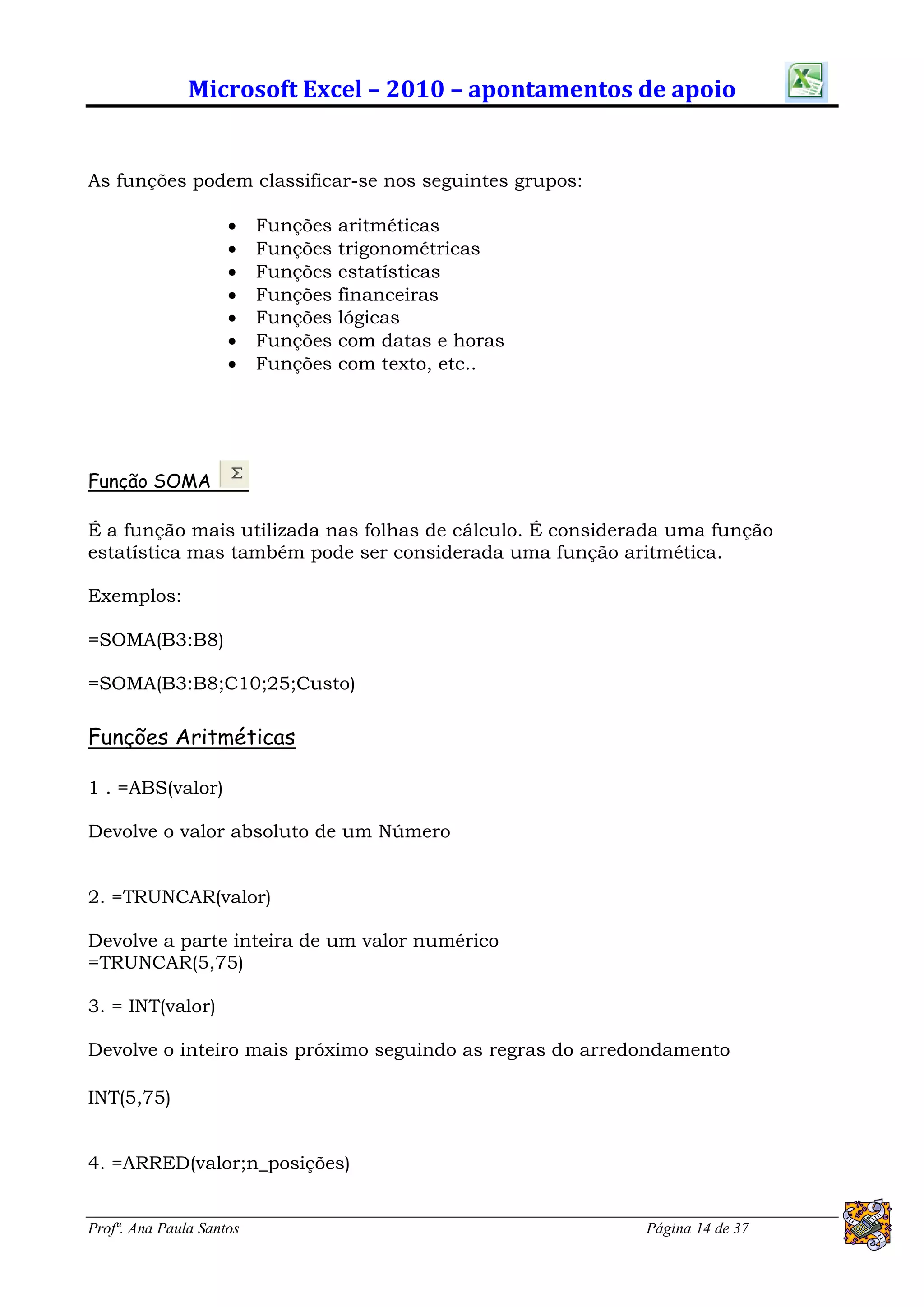 Microsoft Excel – 2010 – apontamentos de apoio


As funções podem classificar-se nos seguintes grupos:

                         Funções   aritméticas
                         Funções   trigonométricas
                         Funções   estatísticas
                         Funções   financeiras
                         Funções   lógicas
                         Funções   com datas e horas
                         Funções   com texto, etc..




Função SOMA

É a função mais utilizada nas folhas de cálculo. É considerada uma função
estatística mas também pode ser considerada uma função aritmética.

Exemplos:

=SOMA(B3:B8)

=SOMA(B3:B8;C10;25;Custo)

Funções Aritméticas

1 . =ABS(valor)

Devolve o valor absoluto de um Número


2. =TRUNCAR(valor)

Devolve a parte inteira de um valor numérico
=TRUNCAR(5,75)

3. = INT(valor)

Devolve o inteiro mais próximo seguindo as regras do arredondamento

INT(5,75)


4. =ARRED(valor;n_posições)


Profª. Ana Paula Santos                                    Página 14 de 37
 