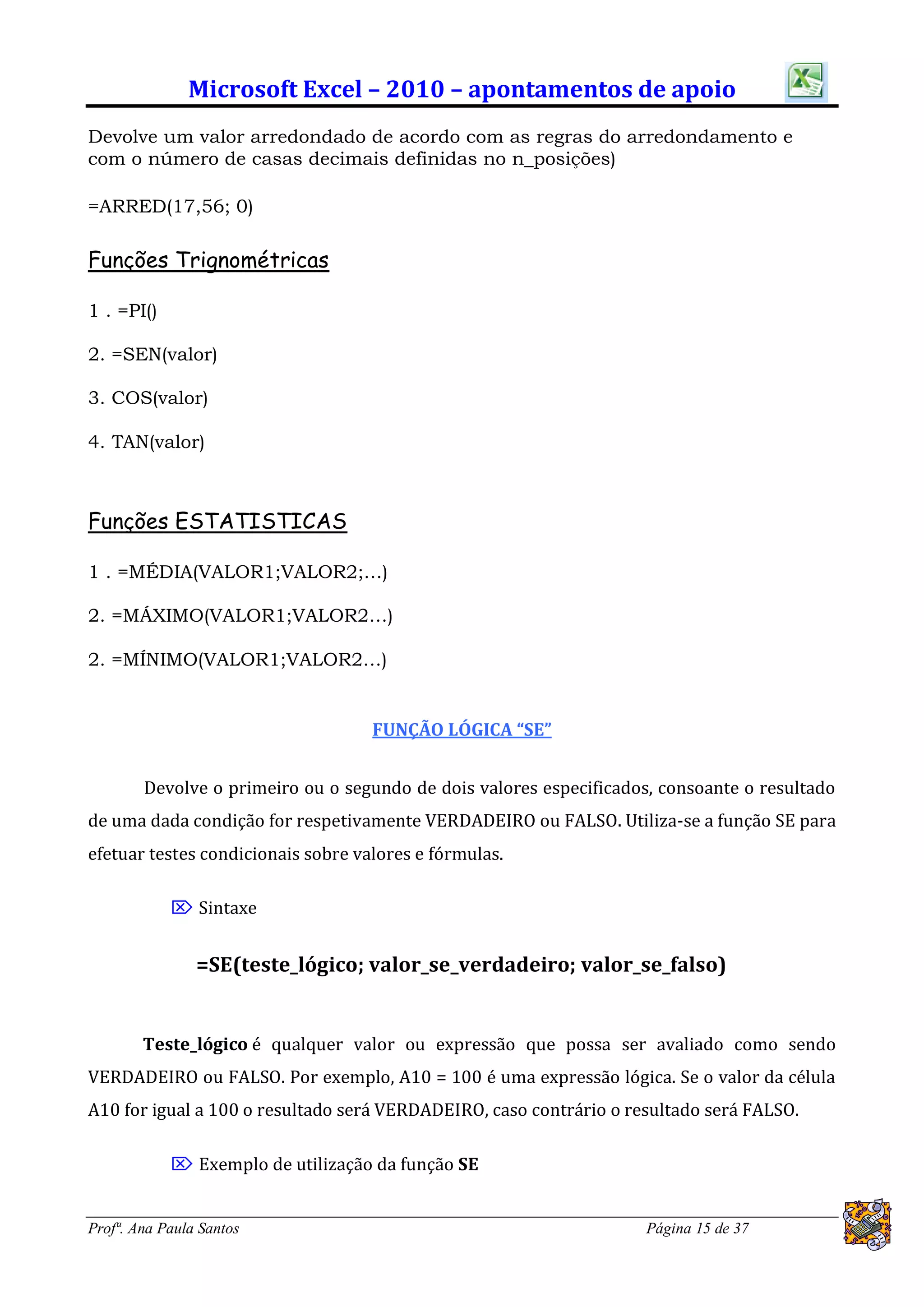 Microsoft Excel – 2010 – apontamentos de apoio
Devolve um valor arredondado de acordo com as regras do arredondamento e
com o número de casas decimais definidas no n_posições)

=ARRED(17,56; 0)

Funções Trignométricas

1 . =PI()

2. =SEN(valor)

3. COS(valor)

4. TAN(valor)



Funções ESTATISTICAS

1 . =MÉDIA(VALOR1;VALOR2;…)

2. =MÁXIMO(VALOR1;VALOR2…)

2. =MÍNIMO(VALOR1;VALOR2…)


                                    FUNÇÃO LÓGICA “SE”


        Devolve o primeiro ou o segundo de dois valores especificados, consoante o resultado
de uma dada condição for respetivamente VERDADEIRO ou FALSO. Utiliza-se a função SE para
efetuar testes condicionais sobre valores e fórmulas.

             Sintaxe


                =SE(teste_lógico; valor_se_verdadeiro; valor_se_falso)


        Teste_lógico é qualquer valor ou expressão que possa ser avaliado como sendo
VERDADEIRO ou FALSO. Por exemplo, A10 = 100 é uma expressão lógica. Se o valor da célula
A10 for igual a 100 o resultado será VERDADEIRO, caso contrário o resultado será FALSO.

             Exemplo de utilização da função SE


Profª. Ana Paula Santos                                              Página 15 de 37
 
