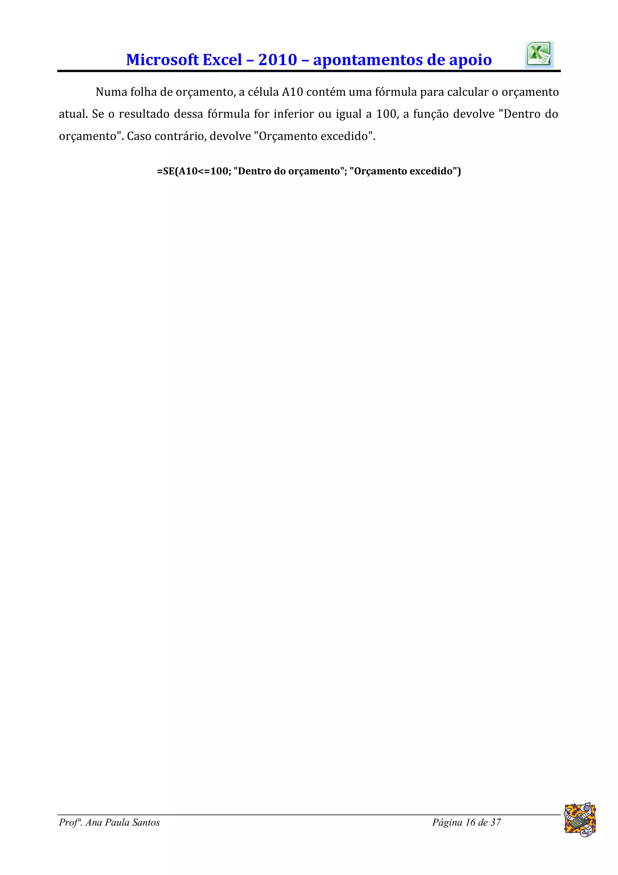 Microsoft Excel – 2010 – apontamentos de apoio
        Numa folha de orçamento, a célula A10 contém uma fórmula para calcular o orçamento
atual. Se o resultado dessa fórmula for inferior ou igual a 100, a função devolve "Dentro do
orçamento". Caso contrário, devolve "Orçamento excedido".

                      =SE(A10<=100; "Dentro do orçamento"; "Orçamento excedido")




Profª. Ana Paula Santos                                                   Página 16 de 37
 