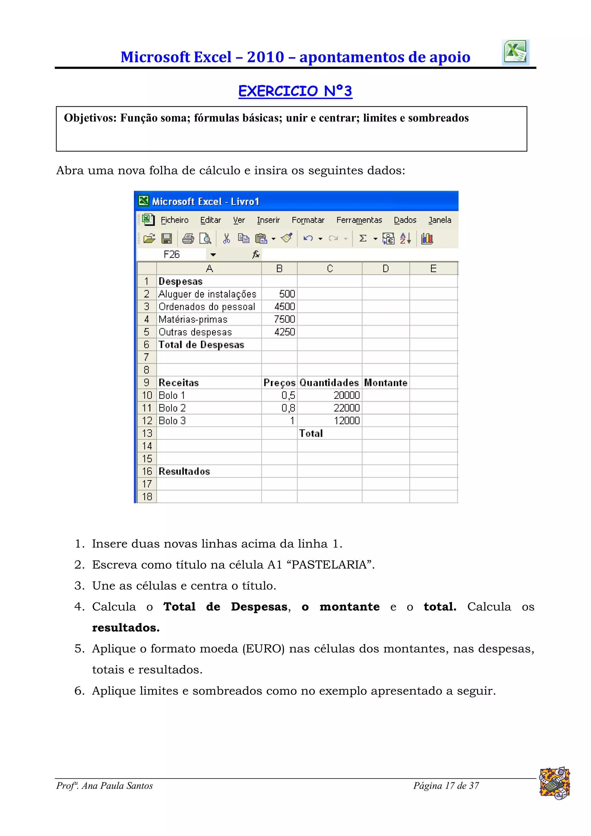 Microsoft Excel – 2010 – apontamentos de apoio

                                  EXERCICIO Nº3
 Objetivos: Função soma; fórmulas básicas; unir e centrar; limites e sombreados



Abra uma nova folha de cálculo e insira os seguintes dados:




    1. Insere duas novas linhas acima da linha 1.
    2. Escreva como título na célula A1 “PASTELARIA”.
    3. Une as células e centra o título.
    4. Calcula o Total de Despesas, o montante e o total. Calcula os
        resultados.
    5. Aplique o formato moeda (EURO) nas células dos montantes, nas despesas,
        totais e resultados.
    6. Aplique limites e sombreados como no exemplo apresentado a seguir.




Profª. Ana Paula Santos                                             Página 17 de 37
 