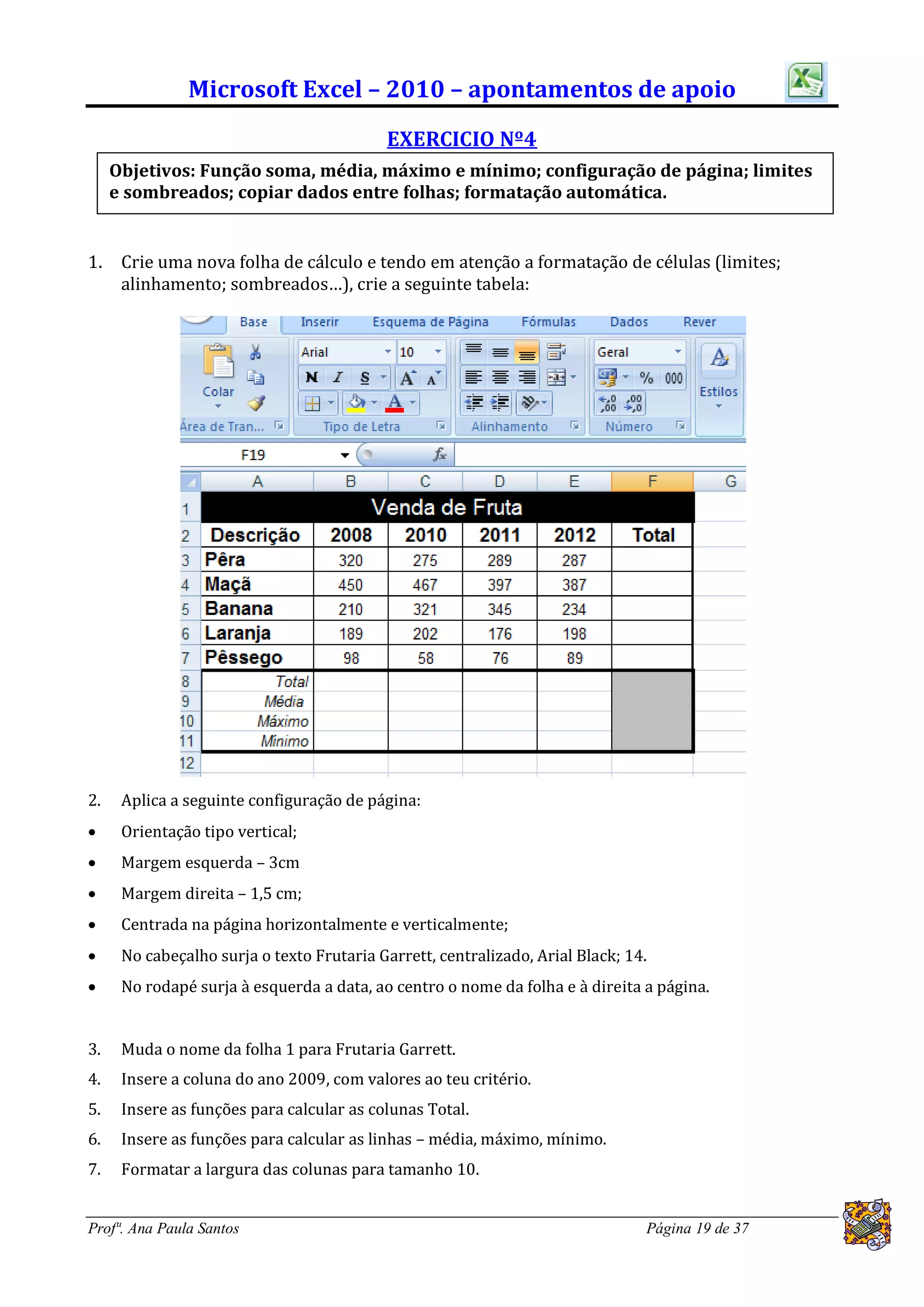 Microsoft Excel – 2010 – apontamentos de apoio
                                           EXERCICIO Nº4
     Objetivos: Função soma, média, máximo e mínimo; configuração de página; limites
     e sombreados; copiar dados entre folhas; formatação automática.


1.    Crie uma nova folha de cálculo e tendo em atenção a formatação de células (limites;
      alinhamento; sombreados…), crie a seguinte tabela:




2.    Aplica a seguinte configuração de página:
     Orientação tipo vertical;
     Margem esquerda – 3cm
     Margem direita – 1,5 cm;
     Centrada na página horizontalmente e verticalmente;
     No cabeçalho surja o texto Frutaria Garrett, centralizado, Arial Black; 14.
     No rodapé surja à esquerda a data, ao centro o nome da folha e à direita a página.


3.    Muda o nome da folha 1 para Frutaria Garrett.
4.    Insere a coluna do ano 2009, com valores ao teu critério.
5.    Insere as funções para calcular as colunas Total.
6.    Insere as funções para calcular as linhas – média, máximo, mínimo.
7.    Formatar a largura das colunas para tamanho 10.


Profª. Ana Paula Santos                                                         Página 19 de 37
 