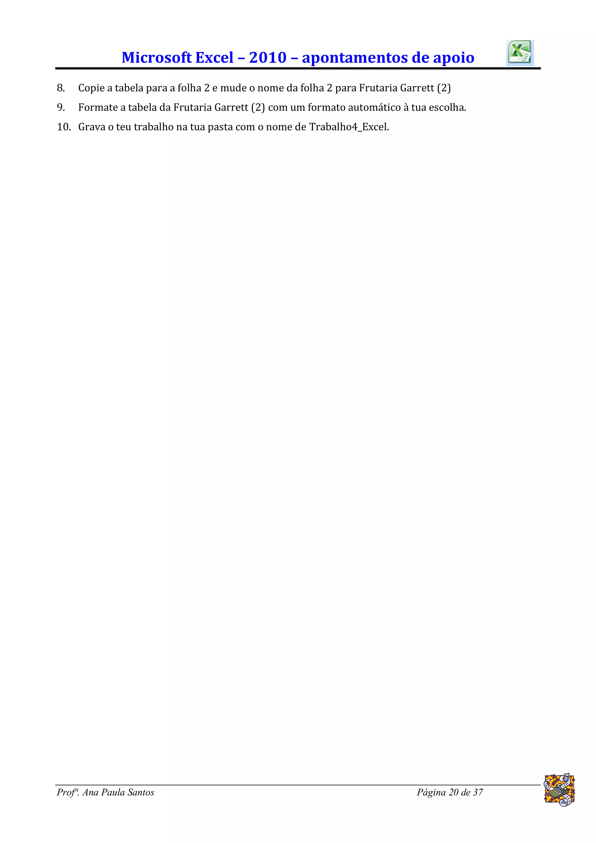Microsoft Excel – 2010 – apontamentos de apoio
8.   Copie a tabela para a folha 2 e mude o nome da folha 2 para Frutaria Garrett (2)
9.   Formate a tabela da Frutaria Garrett (2) com um formato automático à tua escolha.
10. Grava o teu trabalho na tua pasta com o nome de Trabalho4_Excel.




Profª. Ana Paula Santos                                                      Página 20 de 37
 