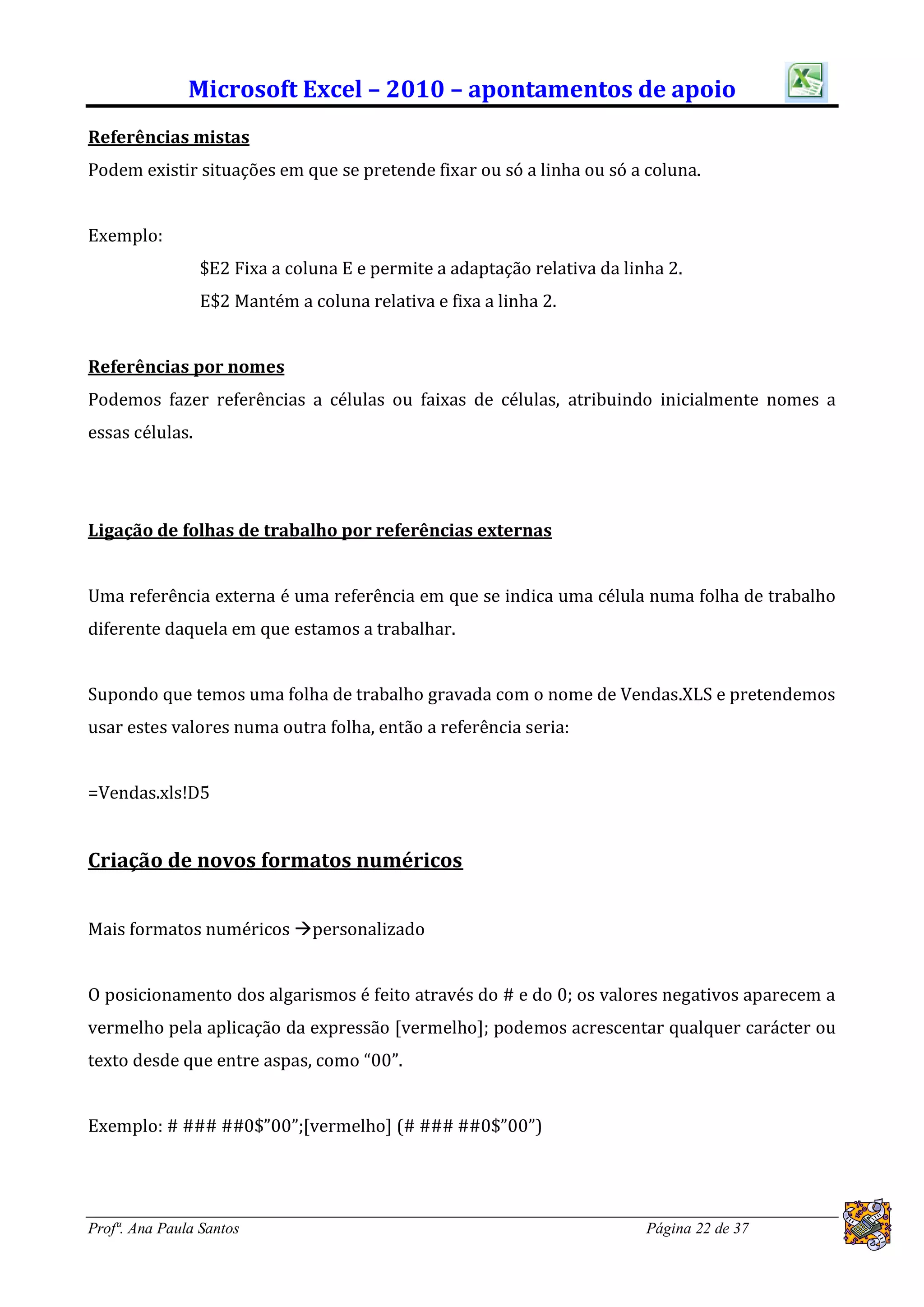 Microsoft Excel – 2010 – apontamentos de apoio
Referências mistas
Podem existir situações em que se pretende fixar ou só a linha ou só a coluna.


Exemplo:
                 $E2 Fixa a coluna E e permite a adaptação relativa da linha 2.
                 E$2 Mantém a coluna relativa e fixa a linha 2.


Referências por nomes
Podemos fazer referências a células ou faixas de células, atribuindo inicialmente nomes a
essas células.




Ligação de folhas de trabalho por referências externas


Uma referência externa é uma referência em que se indica uma célula numa folha de trabalho
diferente daquela em que estamos a trabalhar.


Supondo que temos uma folha de trabalho gravada com o nome de Vendas.XLS e pretendemos
usar estes valores numa outra folha, então a referência seria:


=Vendas.xls!D5


Criação de novos formatos numéricos


Mais formatos numéricos personalizado


O posicionamento dos algarismos é feito através do # e do 0; os valores negativos aparecem a
vermelho pela aplicação da expressão [vermelho]; podemos acrescentar qualquer carácter ou
texto desde que entre aspas, como “00”.


Exemplo: # ### ##0$”00”;[vermelho] (# ### ##0$”00”)




Profª. Ana Paula Santos                                                   Página 22 de 37
 