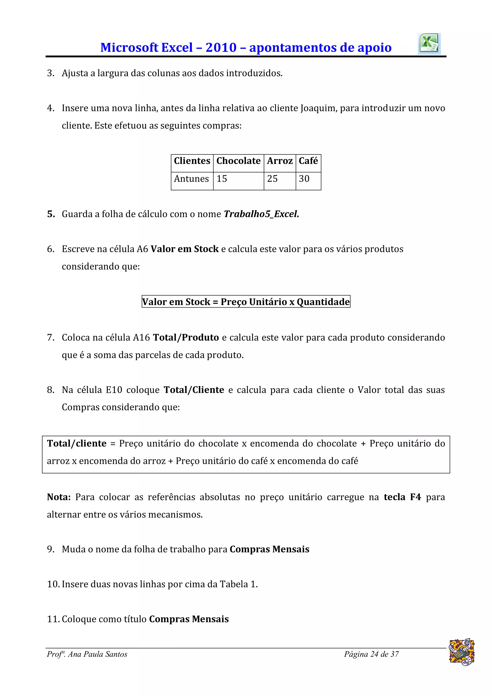 Microsoft Excel – 2010 – apontamentos de apoio
3. Ajusta a largura das colunas aos dados introduzidos.


4. Insere uma nova linha, antes da linha relativa ao cliente Joaquim, para introduzir um novo
    cliente. Este efetuou as seguintes compras:


                                Clientes Chocolate Arroz Café
                                Antunes 15           25    30


5. Guarda a folha de cálculo com o nome Trabalho5_Excel.


6. Escreve na célula A6 Valor em Stock e calcula este valor para os vários produtos
    considerando que:


                          Valor em Stock = Preço Unitário x Quantidade


7. Coloca na célula A16 Total/Produto e calcula este valor para cada produto considerando
    que é a soma das parcelas de cada produto.


8. Na célula E10 coloque Total/Cliente e calcula para cada cliente o Valor total das suas
    Compras considerando que:


Total/cliente = Preço unitário do chocolate x encomenda do chocolate + Preço unitário do
arroz x encomenda do arroz + Preço unitário do café x encomenda do café


Nota: Para colocar as referências absolutas no preço unitário carregue na tecla F4 para
alternar entre os vários mecanismos.


9. Muda o nome da folha de trabalho para Compras Mensais


10. Insere duas novas linhas por cima da Tabela 1.


11. Coloque como título Compras Mensais


Profª. Ana Paula Santos                                              Página 24 de 37
 