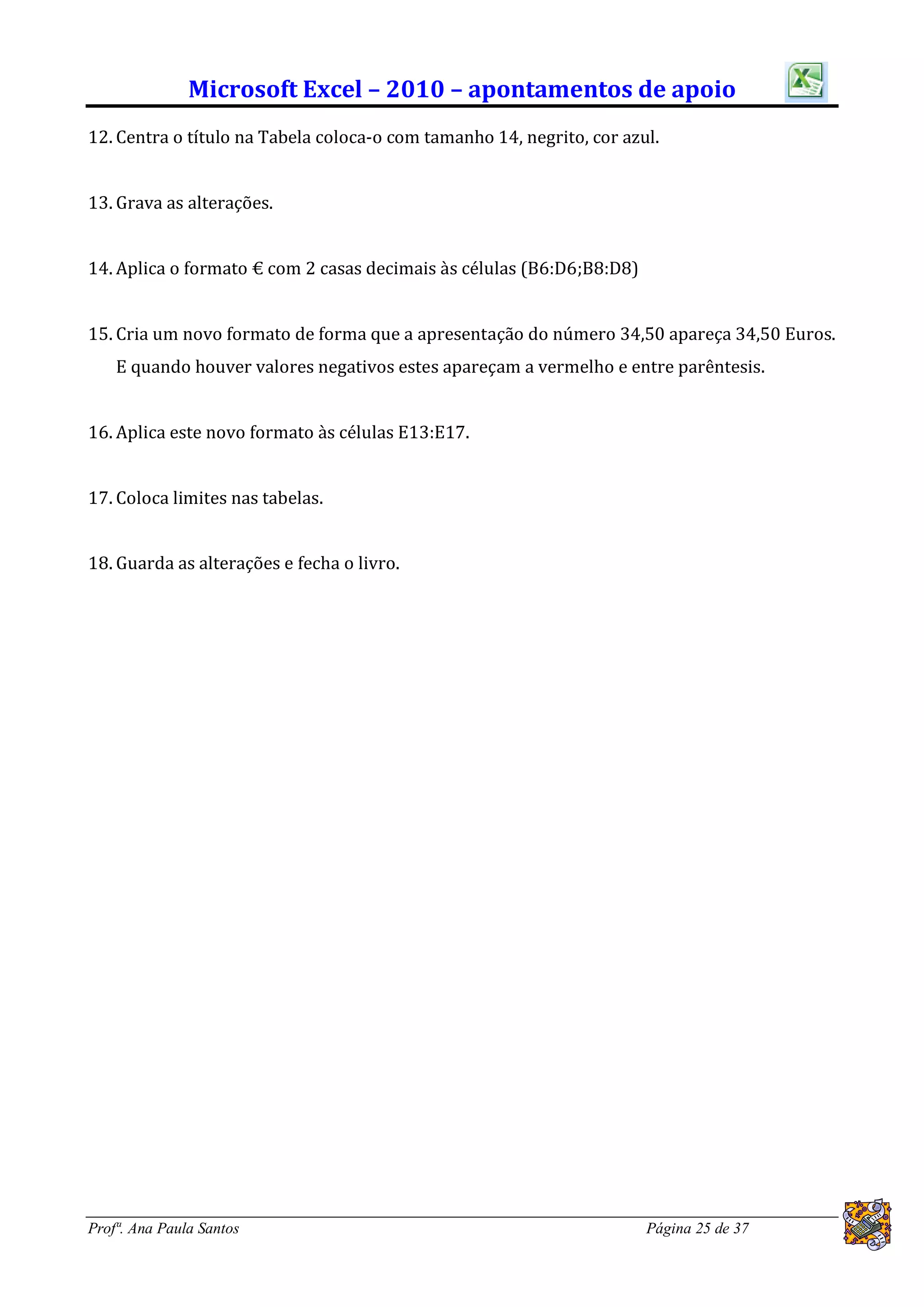 Microsoft Excel – 2010 – apontamentos de apoio
12. Centra o título na Tabela coloca-o com tamanho 14, negrito, cor azul.


13. Grava as alterações.


14. Aplica o formato € com 2 casas decimais às células (B6:D6;B8:D8)


15. Cria um novo formato de forma que a apresentação do número 34,50 apareça 34,50 Euros.
    E quando houver valores negativos estes apareçam a vermelho e entre parêntesis.


16. Aplica este novo formato às células E13:E17.


17. Coloca limites nas tabelas.


18. Guarda as alterações e fecha o livro.




Profª. Ana Paula Santos                                                Página 25 de 37
 