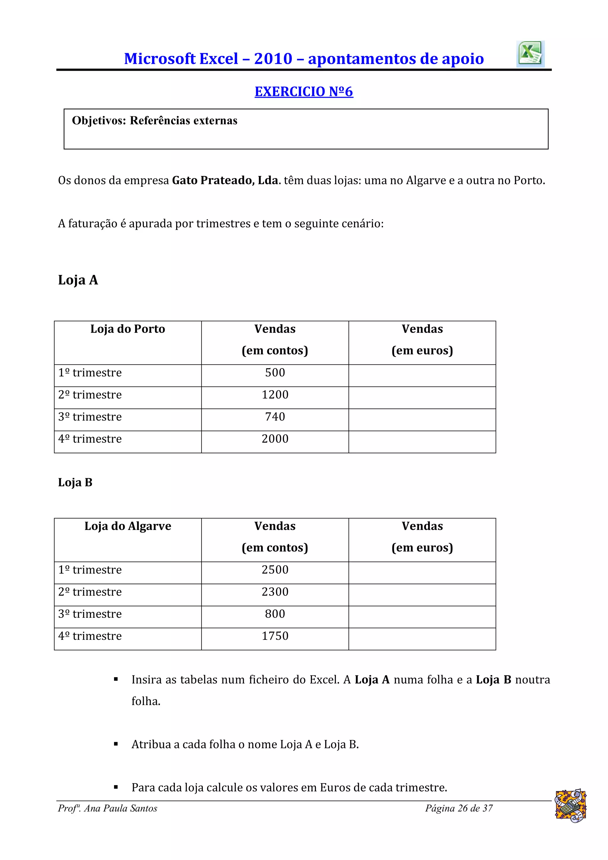 Microsoft Excel – 2010 – apontamentos de apoio
                                       EXERCICIO Nº6
   Objetivos: Referências externas



Os donos da empresa Gato Prateado, Lda. têm duas lojas: uma no Algarve e a outra no Porto.


A faturação é apurada por trimestres e tem o seguinte cenário:



Loja A


       Loja do Porto                   Vendas                       Vendas
                                     (em contos)                  (em euros)
1º trimestre                             500
2º trimestre                             1200
3º trimestre                             740
4º trimestre                             2000


Loja B


      Loja do Algarve                  Vendas                       Vendas
                                     (em contos)                  (em euros)
1º trimestre                             2500
2º trimestre                             2300
3º trimestre                             800
4º trimestre                             1750


               Insira as tabelas num ficheiro do Excel. A Loja A numa folha e a Loja B noutra
                folha.


               Atribua a cada folha o nome Loja A e Loja B.


               Para cada loja calcule os valores em Euros de cada trimestre.
Profª. Ana Paula Santos                                                 Página 26 de 37
 