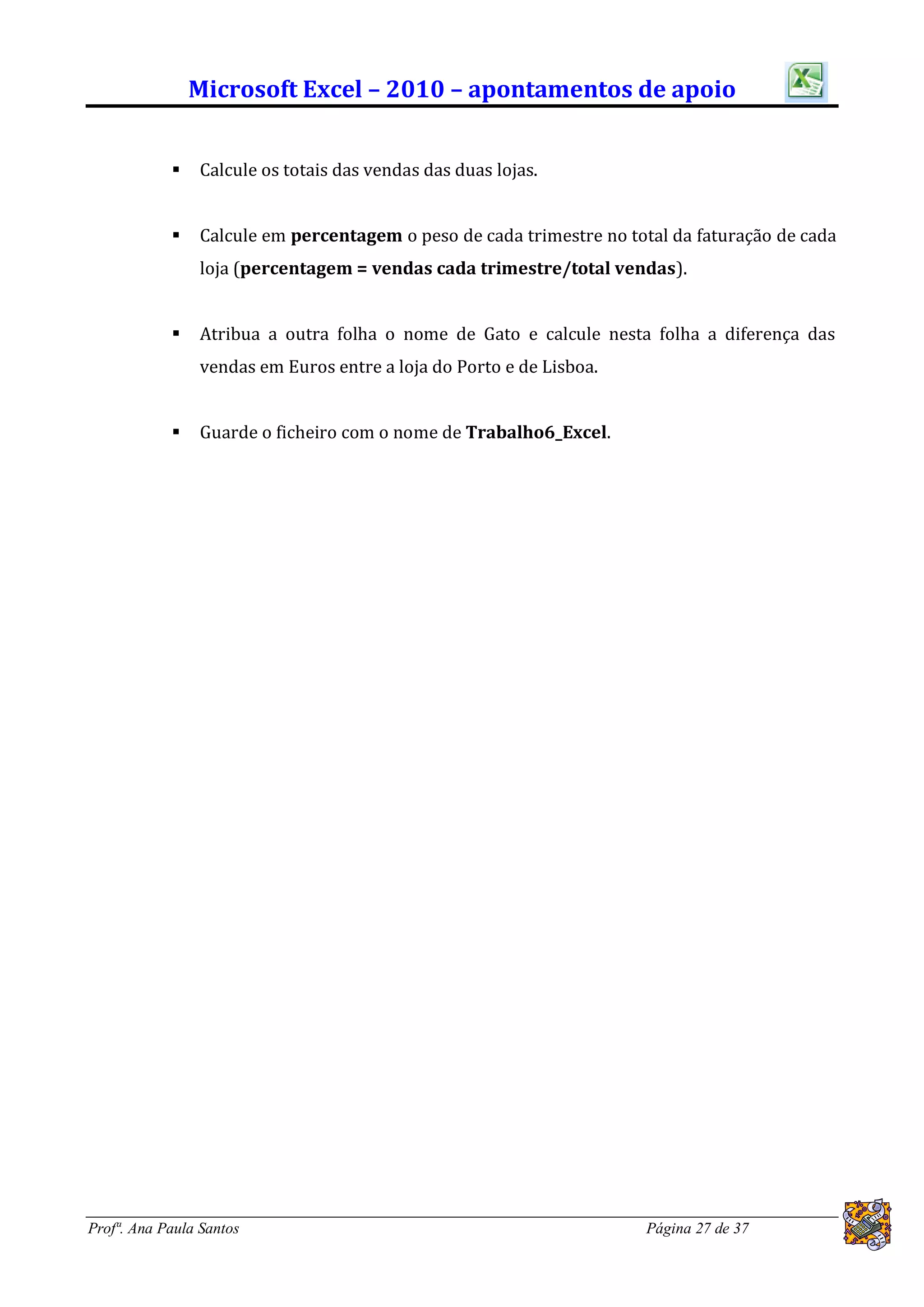 Microsoft Excel – 2010 – apontamentos de apoio


               Calcule os totais das vendas das duas lojas.


               Calcule em percentagem o peso de cada trimestre no total da faturação de cada
                loja (percentagem = vendas cada trimestre/total vendas).


               Atribua a outra folha o nome de Gato e calcule nesta folha a diferença das
                vendas em Euros entre a loja do Porto e de Lisboa.


               Guarde o ficheiro com o nome de Trabalho6_Excel.




Profª. Ana Paula Santos                                               Página 27 de 37
 