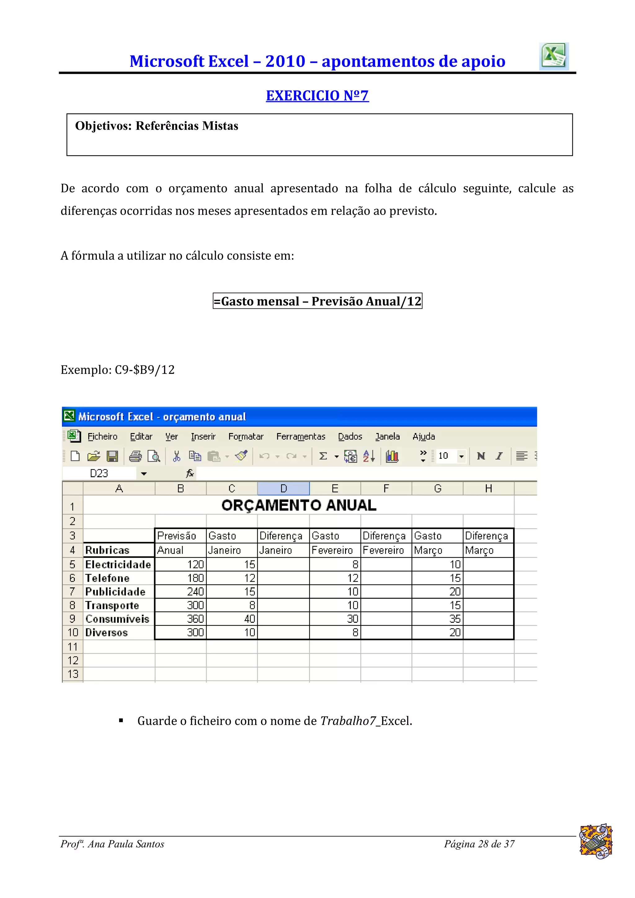 Microsoft Excel – 2010 – apontamentos de apoio
                                      EXERCICIO Nº7
   Objetivos: Referências Mistas



De acordo com o orçamento anual apresentado na folha de cálculo seguinte, calcule as
diferenças ocorridas nos meses apresentados em relação ao previsto.


A fórmula a utilizar no cálculo consiste em:


                             =Gasto mensal – Previsão Anual/12




Exemplo: C9-$B9/12




               Guarde o ficheiro com o nome de Trabalho7_Excel.




Profª. Ana Paula Santos                                               Página 28 de 37
 