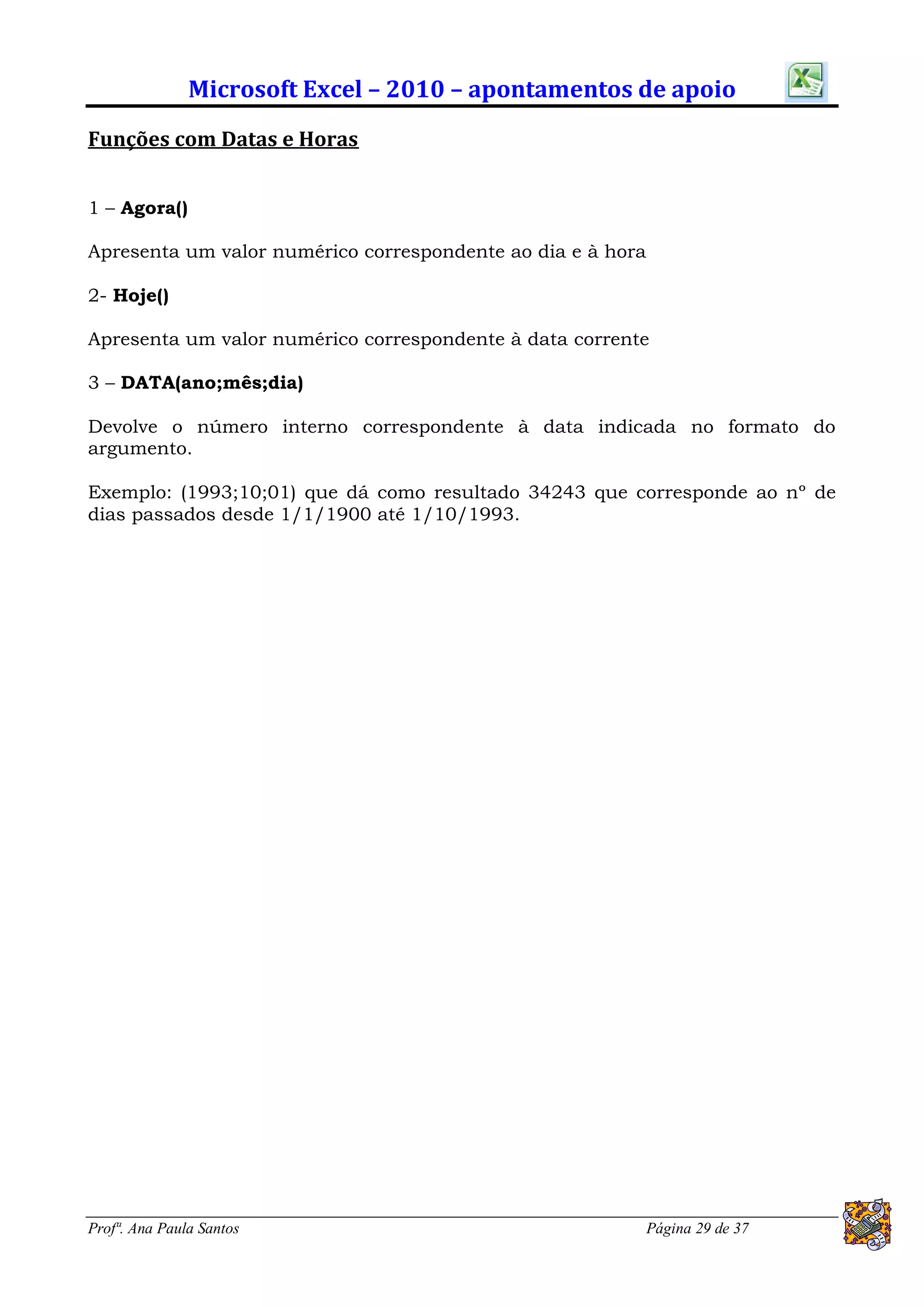 Microsoft Excel – 2010 – apontamentos de apoio
Funções com Datas e Horas


1 – Agora()

Apresenta um valor numérico correspondente ao dia e à hora

2- Hoje()

Apresenta um valor numérico correspondente à data corrente

3 – DATA(ano;mês;dia)

Devolve o número interno correspondente à data indicada no formato do
argumento.

Exemplo: (1993;10;01) que dá como resultado 34243 que corresponde ao nº de
dias passados desde 1/1/1900 até 1/10/1993.




Profª. Ana Paula Santos                                      Página 29 de 37
 