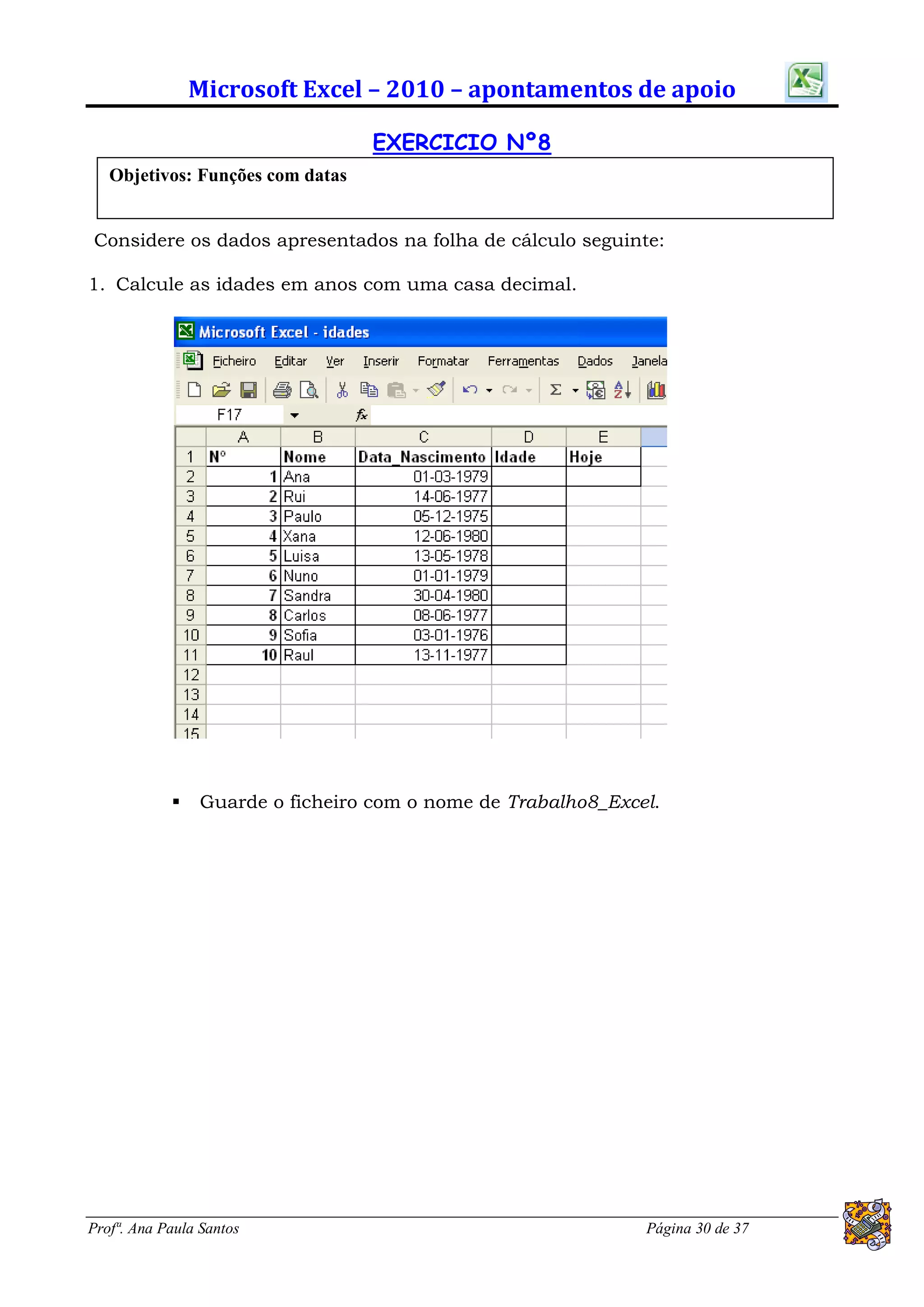 Microsoft Excel – 2010 – apontamentos de apoio

                                  EXERCICIO Nº8
   Objetivos: Funções com datas


Considere os dados apresentados na folha de cálculo seguinte:

1. Calcule as idades em anos com uma casa decimal.




               Guarde o ficheiro com o nome de Trabalho8_Excel.




Profª. Ana Paula Santos                                       Página 30 de 37
 