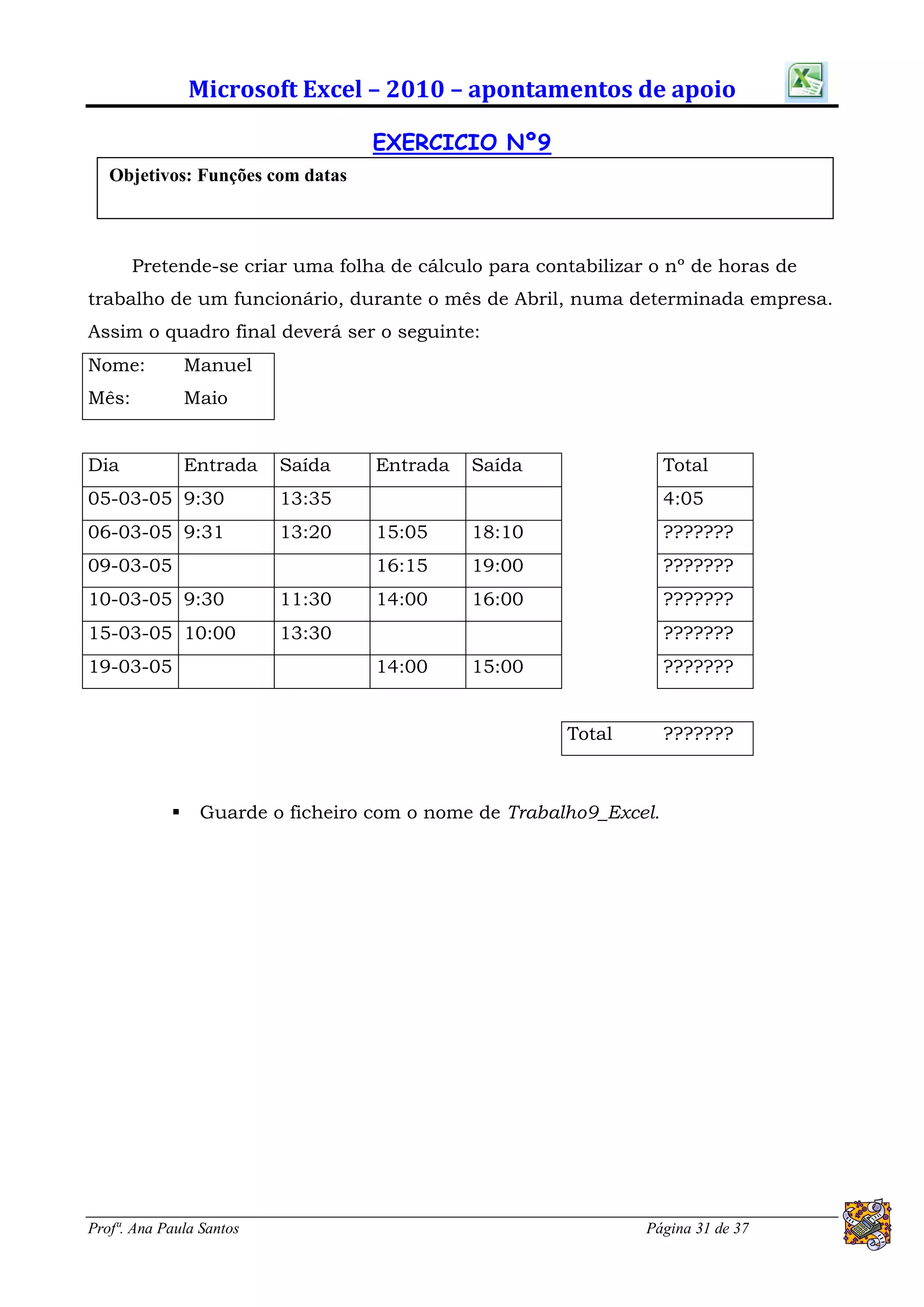 Microsoft Excel – 2010 – apontamentos de apoio

                                   EXERCICIO Nº9
   Objetivos: Funções com datas



       Pretende-se criar uma folha de cálculo para contabilizar o nº de horas de
trabalho de um funcionário, durante o mês de Abril, numa determinada empresa.
Assim o quadro final deverá ser o seguinte:
Nome:           Manuel
Mês:            Maio


Dia             Entrada   Saída    Entrada   Saída                  Total
05-03-05 9:30             13:35                                     4:05
06-03-05 9:31             13:20    15:05     18:10                  ???????
09-03-05                           16:15     19:00                  ???????
10-03-05 9:30             11:30    14:00     16:00                  ???????
15-03-05 10:00            13:30                                     ???????
19-03-05                           14:00     15:00                  ???????


                                                       Total        ???????



                Guarde o ficheiro com o nome de Trabalho9_Excel.




Profª. Ana Paula Santos                                        Página 31 de 37
 