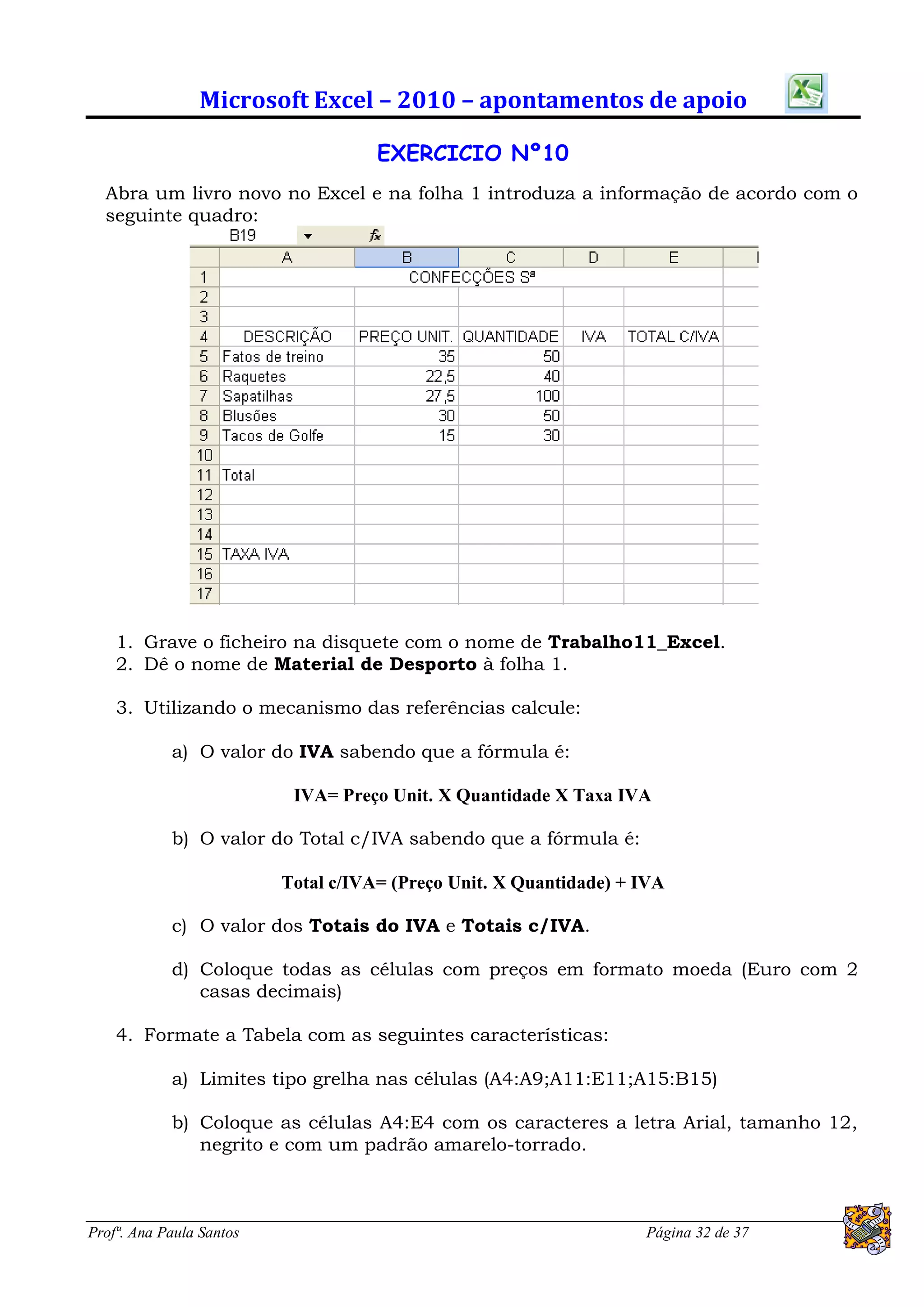 Microsoft Excel – 2010 – apontamentos de apoio

                                     EXERCICIO Nº10
  Abra um livro novo no Excel e na folha 1 introduza a informação de acordo com o
  seguinte quadro:




    1. Grave o ficheiro na disquete com o nome de Trabalho11_Excel.
    2. Dê o nome de Material de Desporto à folha 1.

    3. Utilizando o mecanismo das referências calcule:

            a) O valor do IVA sabendo que a fórmula é:

                           IVA= Preço Unit. X Quantidade X Taxa IVA

            b) O valor do Total c/IVA sabendo que a fórmula é:

                          Total c/IVA= (Preço Unit. X Quantidade) + IVA

            c) O valor dos Totais do IVA e Totais c/IVA.

            d) Coloque todas as células com preços em formato moeda (Euro com 2
               casas decimais)

    4. Formate a Tabela com as seguintes características:

            a) Limites tipo grelha nas células (A4:A9;A11:E11;A15:B15)

            b) Coloque as células A4:E4 com os caracteres a letra Arial, tamanho 12,
               negrito e com um padrão amarelo-torrado.



Profª. Ana Paula Santos                                             Página 32 de 37
 