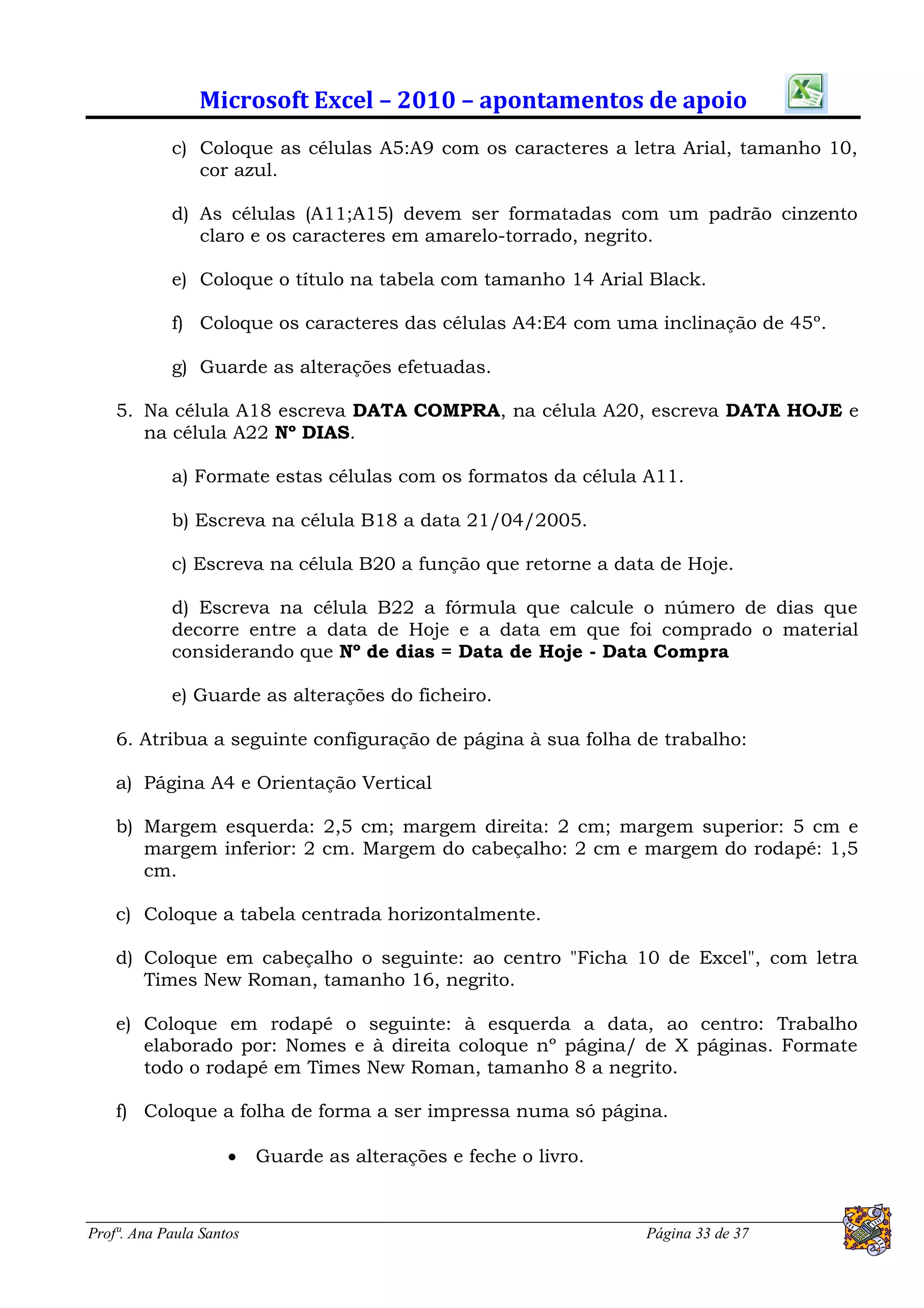 Microsoft Excel – 2010 – apontamentos de apoio
            c) Coloque as células A5:A9 com os caracteres a letra Arial, tamanho 10,
               cor azul.

            d) As células (A11;A15) devem ser formatadas com um padrão cinzento
               claro e os caracteres em amarelo-torrado, negrito.

            e) Coloque o título na tabela com tamanho 14 Arial Black.

            f) Coloque os caracteres das células A4:E4 com uma inclinação de 45º.

            g) Guarde as alterações efetuadas.

    5. Na célula A18 escreva DATA COMPRA, na célula A20, escreva DATA HOJE e
       na célula A22 Nº DIAS.

            a) Formate estas células com os formatos da célula A11.

            b) Escreva na célula B18 a data 21/04/2005.

            c) Escreva na célula B20 a função que retorne a data de Hoje.

            d) Escreva na célula B22 a fórmula que calcule o número de dias que
            decorre entre a data de Hoje e a data em que foi comprado o material
            considerando que Nº de dias = Data de Hoje - Data Compra

            e) Guarde as alterações do ficheiro.

    6. Atribua a seguinte configuração de página à sua folha de trabalho:

    a) Página A4 e Orientação Vertical

    b) Margem esquerda: 2,5 cm; margem direita: 2 cm; margem superior: 5 cm e
       margem inferior: 2 cm. Margem do cabeçalho: 2 cm e margem do rodapé: 1,5
       cm.

    c) Coloque a tabela centrada horizontalmente.

    d) Coloque em cabeçalho o seguinte: ao centro "Ficha 10 de Excel", com letra
       Times New Roman, tamanho 16, negrito.

    e) Coloque em rodapé o seguinte: à esquerda a data, ao centro: Trabalho
       elaborado por: Nomes e à direita coloque nº página/ de X páginas. Formate
       todo o rodapé em Times New Roman, tamanho 8 a negrito.

    f) Coloque a folha de forma a ser impressa numa só página.

                         Guarde as alterações e feche o livro.



Profª. Ana Paula Santos                                           Página 33 de 37
 