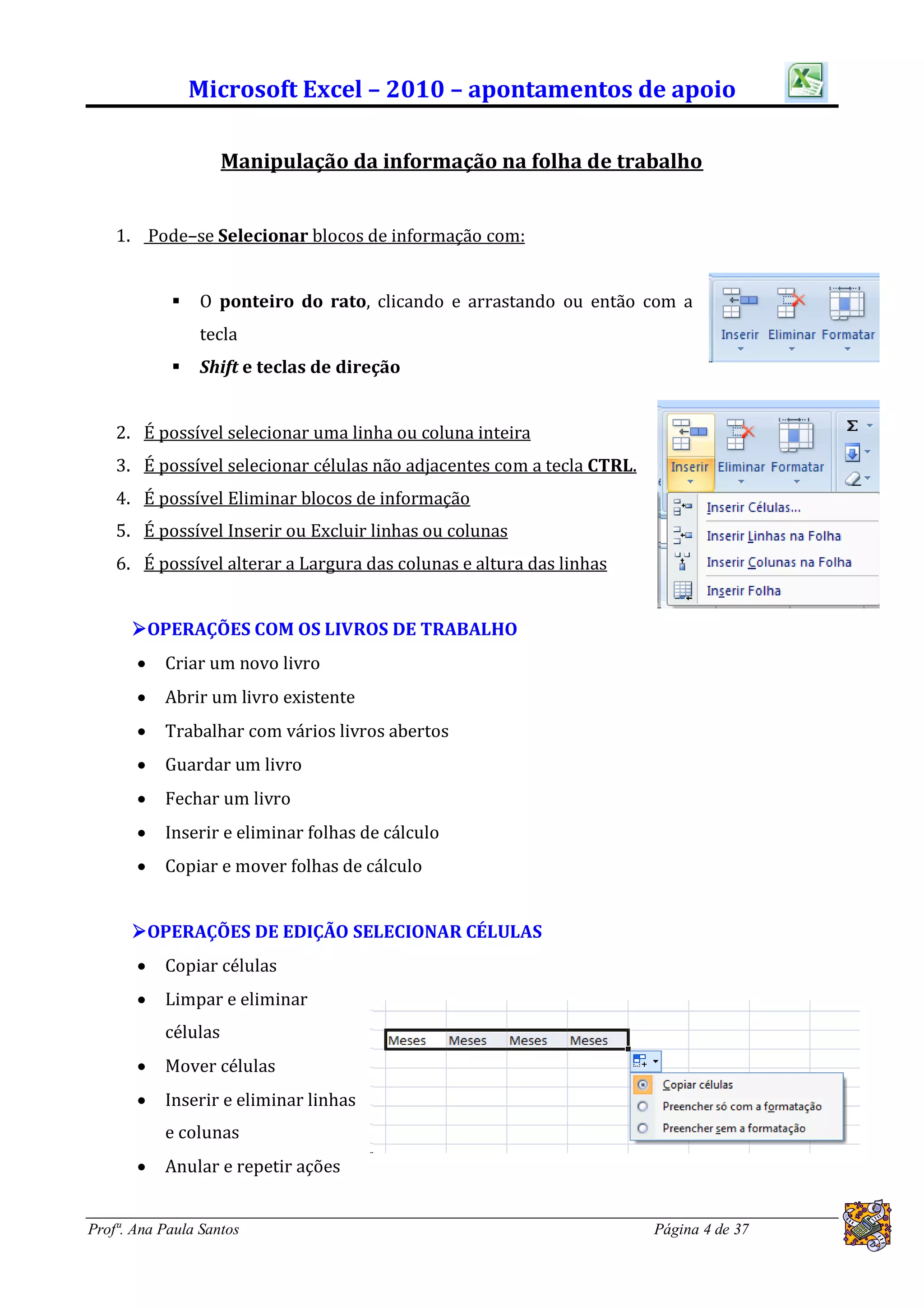Microsoft Excel – 2010 – apontamentos de apoio

                     Manipulação da informação na folha de trabalho


    1. Pode–se Selecionar blocos de informação com:


               O ponteiro do rato, clicando e arrastando ou então com a
                tecla
               Shift e teclas de direção


    2. É possível selecionar uma linha ou coluna inteira
    3. É possível selecionar células não adjacentes com a tecla CTRL.
    4. É possível Eliminar blocos de informação
    5. É possível Inserir ou Excluir linhas ou colunas
    6. É possível alterar a Largura das colunas e altura das linhas


      OPERAÇÕES COM OS LIVROS DE TRABALHO
          Criar um novo livro
          Abrir um livro existente
          Trabalhar com vários livros abertos
          Guardar um livro
          Fechar um livro
          Inserir e eliminar folhas de cálculo
          Copiar e mover folhas de cálculo


      OPERAÇÕES DE EDIÇÃO SELECIONAR CÉLULAS
          Copiar células
          Limpar e eliminar
           células
          Mover células
          Inserir e eliminar linhas
           e colunas
          Anular e repetir ações


Profª. Ana Paula Santos                                                 Página 4 de 37
 