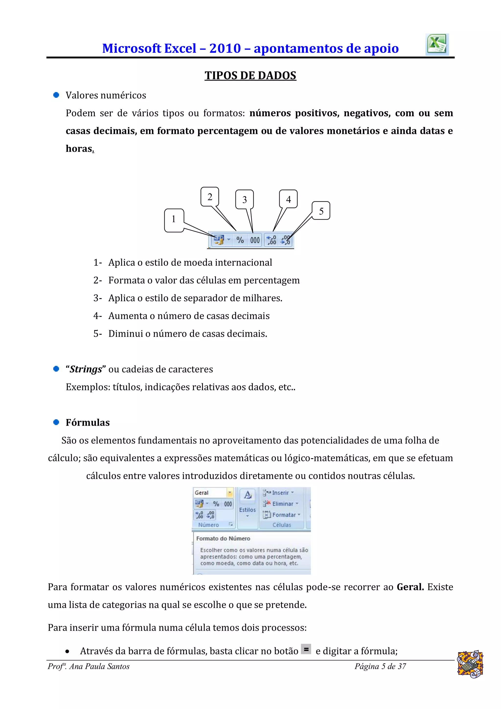 Microsoft Excel – 2010 – apontamentos de apoio
                                      TIPOS DE DADOS
     Valores numéricos
     Podem ser de vários tipos ou formatos: números positivos, negativos, com ou sem
     casas decimais, em formato percentagem ou de valores monetários e ainda datas e
     horas.



                                       2        3          4
                                                                5
                              1



            1- Aplica o estilo de moeda internacional
            2- Formata o valor das células em percentagem
            3- Aplica o estilo de separador de milhares.
            4- Aumenta o número de casas decimais
            5- Diminui o número de casas decimais.


     “Strings” ou cadeias de caracteres
     Exemplos: títulos, indicações relativas aos dados, etc..


     Fórmulas
   São os elementos fundamentais no aproveitamento das potencialidades de uma folha de
cálculo; são equivalentes a expressões matemáticas ou lógico-matemáticas, em que se efetuam
          cálculos entre valores introduzidos diretamente ou contidos noutras células.




Para formatar os valores numéricos existentes nas células pode-se recorrer ao Geral. Existe
uma lista de categorias na qual se escolhe o que se pretende.

Para inserir uma fórmula numa célula temos dois processos:

        Através da barra de fórmulas, basta clicar no botão    e digitar a fórmula;
Profª. Ana Paula Santos                                                  Página 5 de 37
 