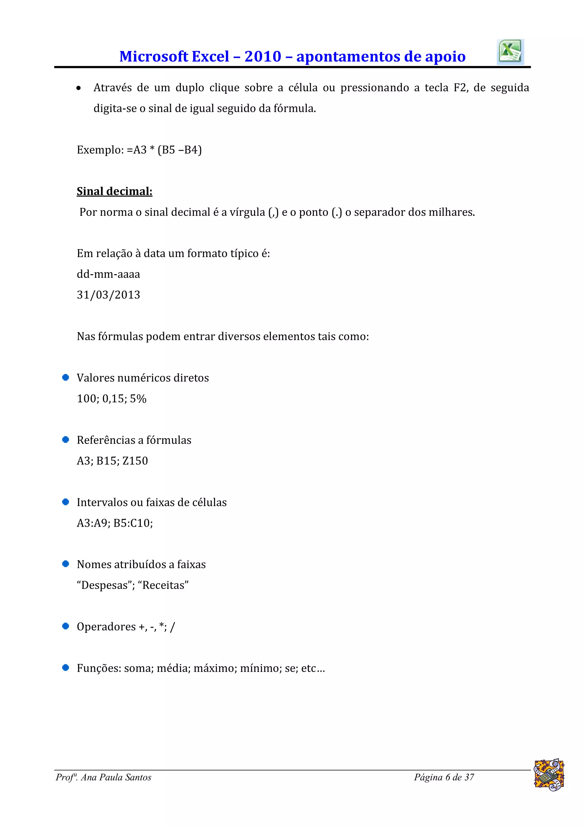 Microsoft Excel – 2010 – apontamentos de apoio
        Através de um duplo clique sobre a célula ou pressionando a tecla F2, de seguida
         digita-se o sinal de igual seguido da fórmula.


     Exemplo: =A3 * (B5 –B4)


     Sinal decimal:
     Por norma o sinal decimal é a vírgula (,) e o ponto (.) o separador dos milhares.


     Em relação à data um formato típico é:
     dd-mm-aaaa
     31/03/2013


     Nas fórmulas podem entrar diversos elementos tais como:


     Valores numéricos diretos
     100; 0,15; 5%


     Referências a fórmulas
     A3; B15; Z150


     Intervalos ou faixas de células
     A3:A9; B5:C10;


     Nomes atribuídos a faixas
     “Despesas”; “Receitas”


     Operadores +, -, *; /


     Funções: soma; média; máximo; mínimo; se; etc…




Profª. Ana Paula Santos                                                  Página 6 de 37
 