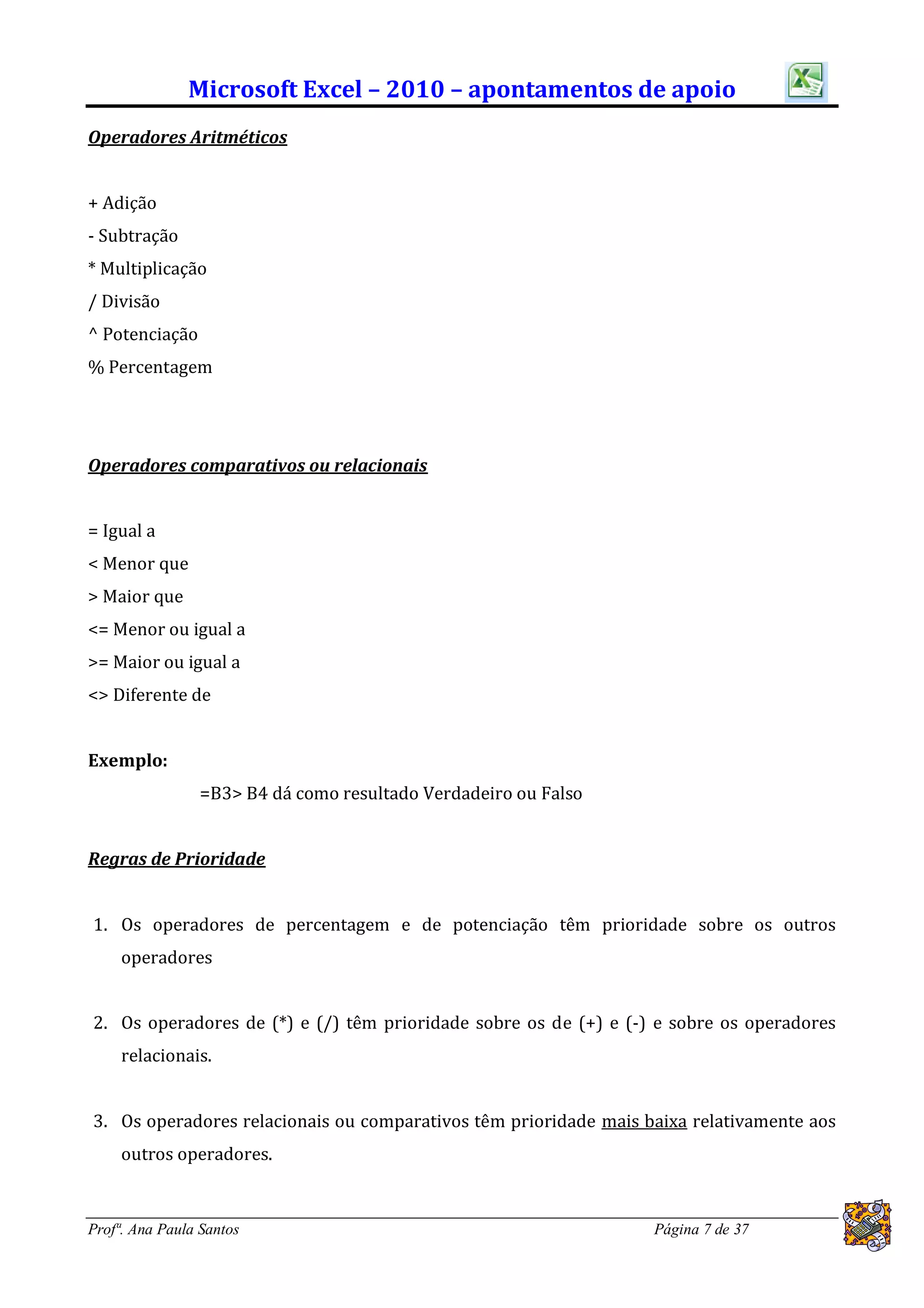 Microsoft Excel – 2010 – apontamentos de apoio
Operadores Aritméticos


+ Adição
- Subtração
* Multiplicação
/ Divisão
^ Potenciação
% Percentagem




Operadores comparativos ou relacionais


= Igual a
< Menor que
> Maior que
<= Menor ou igual a
>= Maior ou igual a
<> Diferente de


Exemplo:
                =B3> B4 dá como resultado Verdadeiro ou Falso


Regras de Prioridade


1. Os operadores de percentagem e de potenciação têm prioridade sobre os outros
     operadores


2. Os operadores de (*) e (/) têm prioridade sobre os de (+) e (-) e sobre os operadores
     relacionais.


3. Os operadores relacionais ou comparativos têm prioridade mais baixa relativamente aos
     outros operadores.


Profª. Ana Paula Santos                                           Página 7 de 37
 