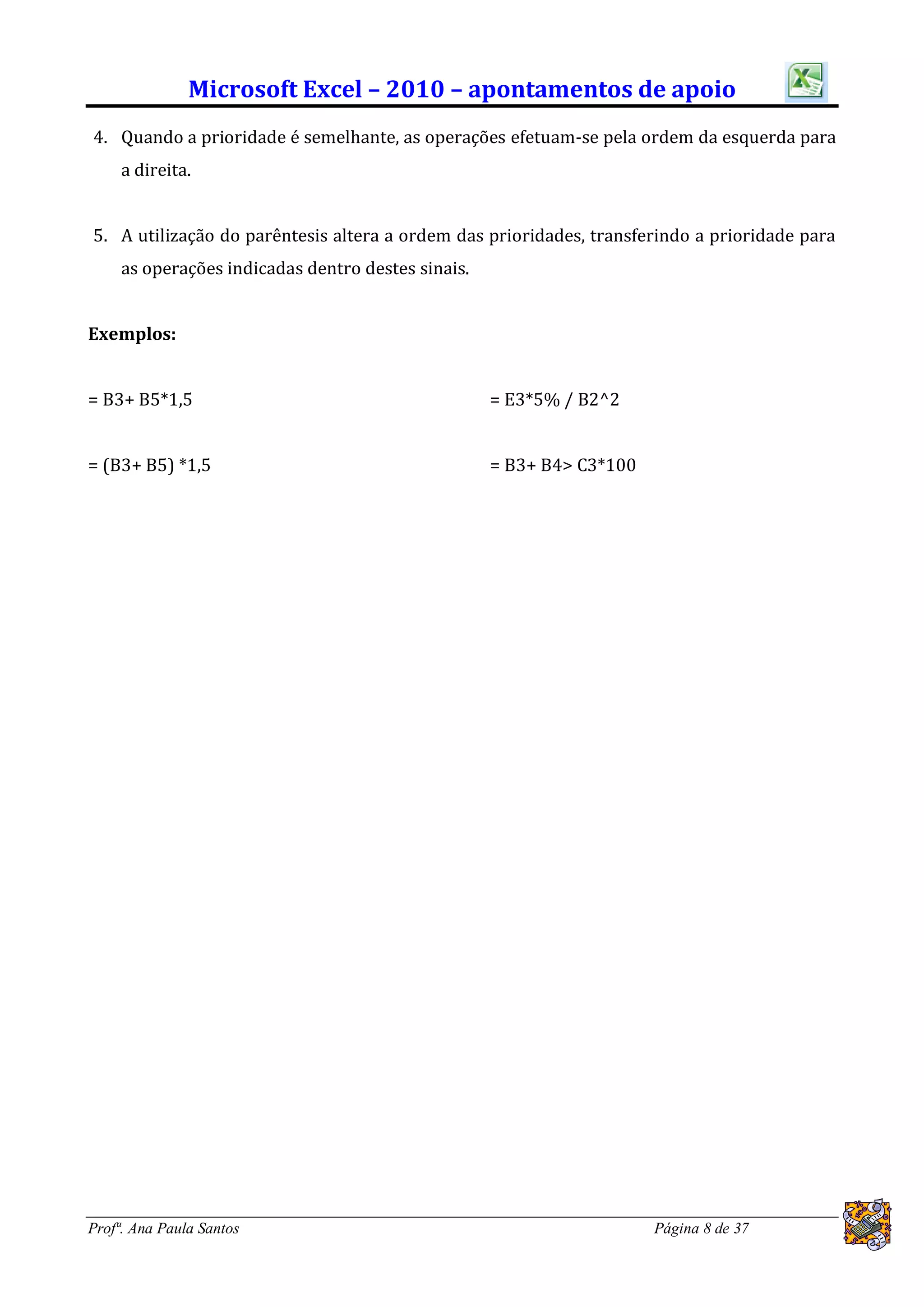 Microsoft Excel – 2010 – apontamentos de apoio
4. Quando a prioridade é semelhante, as operações efetuam-se pela ordem da esquerda para
     a direita.


5. A utilização do parêntesis altera a ordem das prioridades, transferindo a prioridade para
     as operações indicadas dentro destes sinais.


Exemplos:


= B3+ B5*1,5                                        = E3*5% / B2^2


= (B3+ B5) *1,5                                     = B3+ B4> C3*100




Profª. Ana Paula Santos                                                Página 8 de 37
 