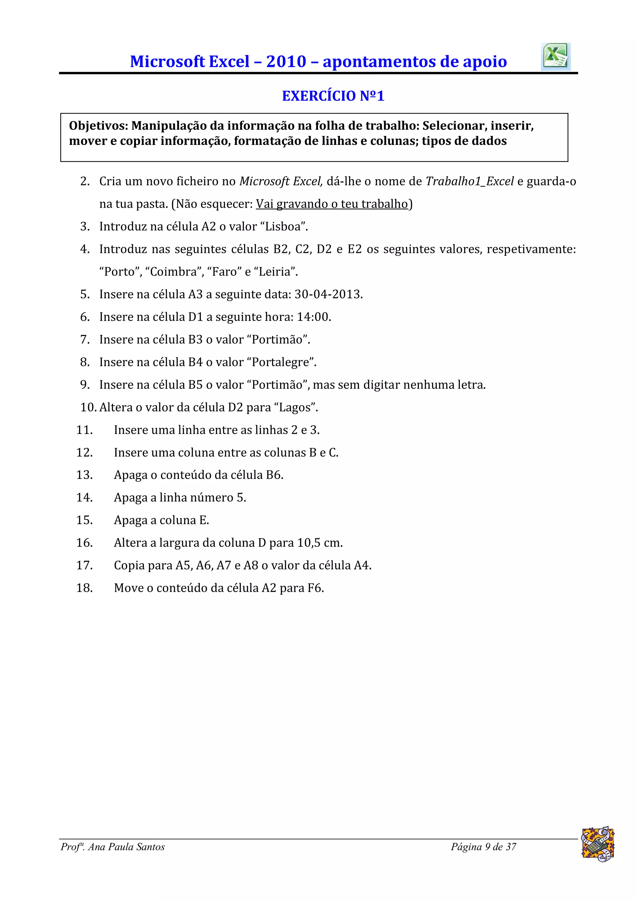 Microsoft Excel – 2010 – apontamentos de apoio
                                           EXERCÍCIO Nº1
 Objetivos: Manipulação da informação na folha de trabalho: Selecionar, inserir,
 mover e copiar informação, formatação de linhas e colunas; tipos de dados


    2. Cria um novo ficheiro no Microsoft Excel, dá-lhe o nome de Trabalho1_Excel e guarda-o
         na tua pasta. (Não esquecer: Vai gravando o teu trabalho)
    3. Introduz na célula A2 o valor “Lisboa”.
    4. Introduz nas seguintes células B2, C2, D2 e E2 os seguintes valores, respetivamente:
         “Porto”, “Coimbra”, “Faro” e “Leiria”.
    5. Insere na célula A3 a seguinte data: 30-04-2013.
    6. Insere na célula D1 a seguinte hora: 14:00.
    7. Insere na célula B3 o valor “Portimão”.
    8. Insere na célula B4 o valor “Portalegre”.
    9. Insere na célula B5 o valor “Portimão”, mas sem digitar nenhuma letra.
    10. Altera o valor da célula D2 para “Lagos”.
   11.     Insere uma linha entre as linhas 2 e 3.
   12.     Insere uma coluna entre as colunas B e C.
   13.     Apaga o conteúdo da célula B6.
   14.     Apaga a linha número 5.
   15.     Apaga a coluna E.
   16.     Altera a largura da coluna D para 10,5 cm.
   17.     Copia para A5, A6, A7 e A8 o valor da célula A4.
   18.     Move o conteúdo da célula A2 para F6.




Profª. Ana Paula Santos                                               Página 9 de 37
 