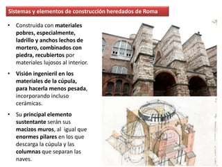 Sistemas y elementos de construcción heredados de Roma
• Construida con materiales
pobres, especialmente,
ladrillo y anchos lechos de
mortero, combinados con
piedra, recubiertos por
materiales lujosos al interior.
• Visión ingenieril en los
materiales de la cúpula,
para hacerla menos pesada,
incorporando incluso
cerámicas.
• Su principal elemento
sustentante serán sus
macizos muros, al igual que
enormes pilares en los que
descarga la cúpula y las
columnas que separan las
naves.
 