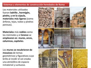 Los materiales utilizados
fueron ladrillo , hormigón,
piedra, y en la cúpula,
materiales más ligeros (como
ánforas, tejas, tubos y piedras
porosas).
Materiales más nobles como
los mármoles y el bronce se
emplearon en muros, arcos,
columnas, capiteles.
Los muros se recubrieron de
mosaicos de temas
geométricos y figurativos cuyo
brillo al incidir el sol creaba
una atmósfera de espacio
inmaterial y suntuoso.
Sistemas y elementos de construcción heredados de Roma
 
