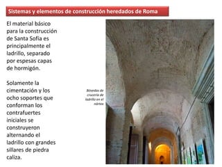 El material básico
para la construcción
de Santa Sofía es
principalmente el
ladrillo, separado
por espesas capas
de hormigón.
Solamente la
cimentación y los
ocho soportes que
conforman los
contrafuertes
iniciales se
construyeron
alternando el
ladrillo con grandes
sillares de piedra
caliza.
Sistemas y elementos de construcción heredados de Roma
Bóvedas de
crucería de
ladrillo en el
nártex
 