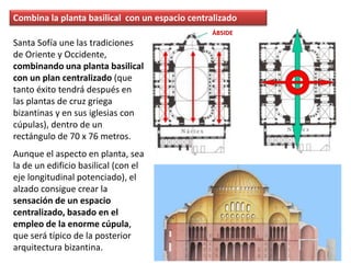 Santa Sofía une las tradiciones
de Oriente y Occidente,
combinando una planta basilical
con un plan centralizado (que
tanto éxito tendrá después en
las plantas de cruz griega
bizantinas y en sus iglesias con
cúpulas), dentro de un
rectángulo de 70 x 76 metros.
Aunque el aspecto en planta, sea
la de un edificio basilical (con el
eje longitudinal potenciado), el
alzado consigue crear la
sensación de un espacio
centralizado, basado en el
empleo de la enorme cúpula,
que será típico de la posterior
arquitectura bizantina.
Combina la planta basilical con un espacio centralizado
ÁBSIDE
 