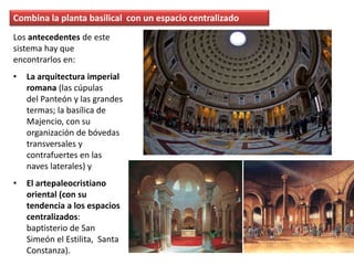 Combina la planta basilical con un espacio centralizado
Los antecedentes de este
sistema hay que
encontrarlos en:
• La arquitectura imperial
romana (las cúpulas
del Panteón y las grandes
termas; la basílica de
Majencio, con su
organización de bóvedas
transversales y
contrafuertes en las
naves laterales) y
• El artepaleocristiano
oriental (con su
tendencia a los espacios
centralizados:
baptisterio de San
Simeón el Estilita, Santa
Constanza).
 
