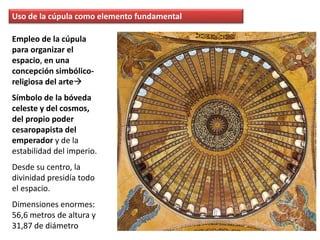 Empleo de la cúpula
para organizar el
espacio, en una
concepción simbólico-
religiosa del arte
Símbolo de la bóveda
celeste y del cosmos,
del propio poder
cesaropapista del
emperador y de la
estabilidad del imperio.
Desde su centro, la
divinidad presidía todo
el espacio.
Dimensiones enormes:
56,6 metros de altura y
31,87 de diámetro
Uso de la cúpula como elemento fundamental
 