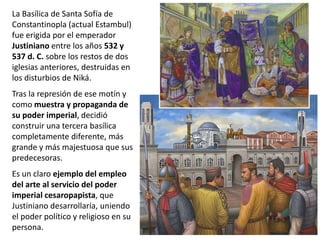La Basílica de Santa Sofía de
Constantinopla (actual Estambul)
fue erigida por el emperador
Justiniano entre los años 532 y
537 d. C. sobre los restos de dos
iglesias anteriores, destruidas en
los disturbios de Niká.
Tras la represión de ese motín y
como muestra y propaganda de
su poder imperial, decidió
construir una tercera basílica
completamente diferente, más
grande y más majestuosa que sus
predecesoras.
Es un claro ejemplo del empleo
del arte al servicio del poder
imperial cesaropapista, que
Justiniano desarrollaría, uniendo
el poder político y religioso en su
persona.
 