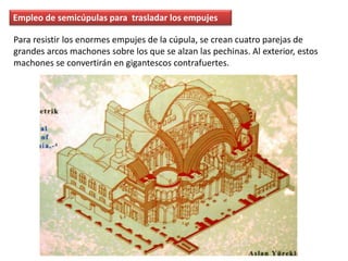 Empleo de semicúpulas para trasladar los empujes
Para resistir los enormes empujes de la cúpula, se crean cuatro parejas de
grandes arcos machones sobre los que se alzan las pechinas. Al exterior, estos
machones se convertirán en gigantescos contrafuertes.
 