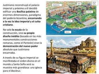 Justiniano reconstruyó el palacio
imperial y próximo a él decidió
edificar una Basílica palatina de
enormes dimensiones, paradigma
del poderío bizantino, encarnando
a la vez la idea imperial y el culto
cristiano.
No solo la escala de la
construcción, sino su propio
diseño inédito (basado en las más
monumentales construcciones
romanas, como el Panteón) eran la
demostración del nuevo poder
absoluto que Justiniano
encarnaba.
A través de su figura imperial se
manifestaba el orden divino en el
mundo y Santa Sofía será su
muestra más grandiosa: una iglesia
para el Basileus.
Puerto
Palacio
Hipódromo
Foro
Santa
Sofía
Senado
 