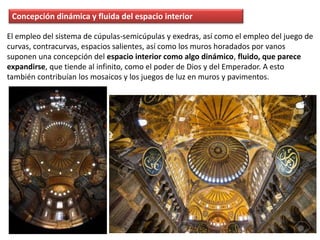 Concepción dinámica y fluida del espacio interior
El empleo del sistema de cúpulas-semicúpulas y exedras, así como el empleo del juego de
curvas, contracurvas, espacios salientes, así como los muros horadados por vanos
suponen una concepción del espacio interior como algo dinámico, fluido, que parece
expandirse, que tiende al infinito, como el poder de Dios y del Emperador. A esto
también contribuían los mosaicos y los juegos de luz en muros y pavimentos.
 