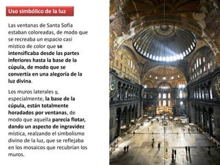 Uso simbólico de la luz
Las ventanas de Santa Sofía
estaban coloreadas, de modo que
se recreaba un espacio casi
místico de color que se
intensificaba desde las partes
inferiores hasta la base de la
cúpula, de modo que se
convertía en una alegoría de la
luz divina.
Los muros laterales y,
especialmente, la base de la
cúpula, están totalmente
horadados por ventanas, de
modo que aquella parecía flotar,
dando un aspecto de ingravidez
mística, realzando el simbolismo
divino de la luz, que se reflejaba
en los mosaicos que recubrían los
muros.
 