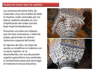 Empleo de nuevos tipos de capiteles
Las columnas de Santa Sofía, de
materiales muy ricos traídos de todo
el Imperio, están coronadas por los
típicos capiteles basados en una
simplificación del orden corintio
bajo-imperial (teodosiano).
Presentan una talla con trépano,
que les hace asemejarse a nidos de
avispa, generando un intenso
claroscuro respecto del fondo.
En algunos de ellos, las hojas de
acanto se simplifican al máximo y en
su parte superior se va
desarrollando, con una decoración
vegetal y geométrica muy estilizada,
la característica pieza que dará lugar
al tradicional cimacio bizantino.
 