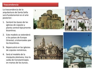Trascendencia
La trascendencia de la
arquitectura de Santa Sofía
será fundamental en el arte
posterior:
1. Sentará las bases de las
iglesias de cúpulas y
planta central típicamente
bizantinas.
2. Este modelo se extenderá
a los países de Europa
Oriental, cristianizados por
los bizantinos.
3. Repercutirá en las iglesias
de cúpulas románicas.
4. Será el modelo de la
mezquita otomana, tras la
caída de Constantinopla
en manos de los turcos.
1
2
3
4
 