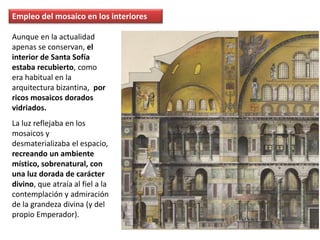 Empleo del mosaico en los interiores
Aunque en la actualidad
apenas se conservan, el
interior de Santa Sofía
estaba recubierto, como
era habitual en la
arquitectura bizantina, por
ricos mosaicos dorados
vidriados.
La luz reflejaba en los
mosaicos y
desmaterializaba el espacio,
recreando un ambiente
místico, sobrenatural, con
una luz dorada de carácter
divino, que atraía al fiel a la
contemplación y admiración
de la grandeza divina (y del
propio Emperador).
 