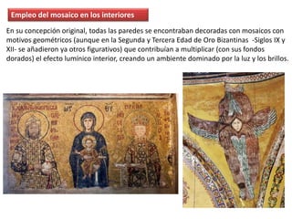Empleo del mosaico en los interiores
En su concepción original, todas las paredes se encontraban decoradas con mosaicos con
motivos geométricos (aunque en la Segunda y Tercera Edad de Oro Bizantinas -Siglos IX y
XII- se añadieron ya otros figurativos) que contribuían a multiplicar (con sus fondos
dorados) el efecto lumínico interior, creando un ambiente dominado por la luz y los brillos.
 