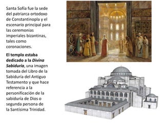 Santa Sofía fue la sede
del patriarca ortodoxo
de Constantinopla y el
escenario principal para
las ceremonias
imperiales bizantinas,
tales como
coronaciones.
El templo estaba
dedicado a la Divina
Sabiduría, una imagen
tomada del Libro de la
Sabiduría del Antiguo
Testamento y que hace
referencia a la
personificación de la
sabiduría de Dios o
segunda persona de
la Santísima Trinidad.
 