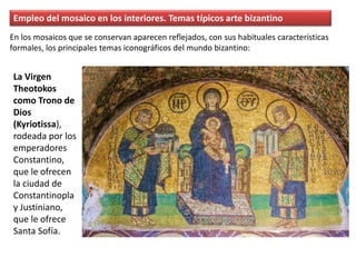 Empleo del mosaico en los interiores. Temas típicos arte bizantino
La Virgen
Theotokos
como Trono de
Dios
(Kyriotissa),
rodeada por los
emperadores
Constantino,
que le ofrecen
la ciudad de
Constantinopla
y Justiniano,
que le ofrece
Santa Sofía.
En los mosaicos que se conservan aparecen reflejados, con sus habituales características
formales, los principales temas iconográficos del mundo bizantino:
 