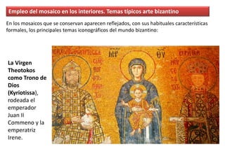 Empleo del mosaico en los interiores. Temas típicos arte bizantino
La Virgen
Theotokos
como Trono de
Dios
(Kyriotissa),
rodeada el
emperador
Juan II
Commeno y la
emperatriz
Irene.
En los mosaicos que se conservan aparecen reflejados, con sus habituales características
formales, los principales temas iconográficos del mundo bizantino:
 