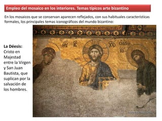 Empleo del mosaico en los interiores. Temas típicos arte bizantino
La Déesis:
Cristo en
Majestad
entre la Virgen
y San Juan
Bautista, que
suplican por la
salvación de
los hombres.
En los mosaicos que se conservan aparecen reflejados, con sus habituales características
formales, los principales temas iconográficos del mundo bizantino:
 