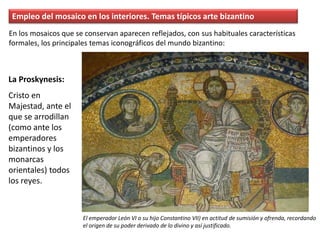 Empleo del mosaico en los interiores. Temas típicos arte bizantino
La Proskynesis:
Cristo en
Majestad, ante el
que se arrodillan
(como ante los
emperadores
bizantinos y los
monarcas
orientales) todos
los reyes.
En los mosaicos que se conservan aparecen reflejados, con sus habituales características
formales, los principales temas iconográficos del mundo bizantino:
El emperador León VI o su hijo Constantino VII) en actitud de sumisión y ofrenda, recordando
el origen de su poder derivado de lo divino y así justificado.
 