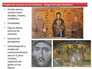 Empleo del mosaico en los interiores. Rasgos formales bizantinos
• Fondos planos,
muchas veces
dorados, irreales,
simbólicos.
• Frontalidad.
• Figuras planas,
carencia de
volumen.
• Carencia de
perspectiva.
• Estereotipación y
empleo de
convencionalismos:
pies en V, poco
realistas,
repetición de
gestos en las
figuras.
 