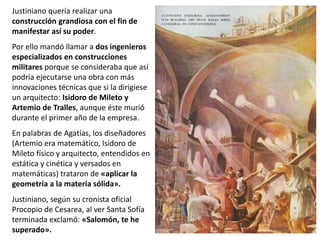 Justiniano quería realizar una
construcción grandiosa con el fin de
manifestar así su poder.
Por ello mandó llamar a dos ingenieros
especializados en construcciones
militares porque se consideraba que así
podría ejecutarse una obra con más
innovaciones técnicas que si la dirigiese
un arquitecto: Isidoro de Mileto y
Artemio de Tralles, aunque éste murió
durante el primer año de la empresa.
En palabras de Agatías, los diseñadores
(Artemio era matemático, Isidoro de
Mileto físico y arquitecto, entendidos en
estática y cinética y versados en
matemáticas) trataron de «aplicar la
geometría a la materia sólida».
Justiniano, según su cronista oficial
Procopio de Cesarea, al ver Santa Sofía
terminada exclamó: «Salomón, te he
superado».
 