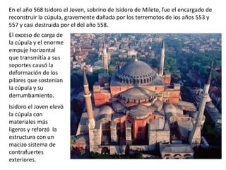 El exceso de carga de
la cúpula y el enorme
empuje horizontal
que transmitía a sus
soportes causó la
deformación de los
pilares que sostenían
la cúpula y su
derrumbamiento.
Isidoro el Joven elevó
la cúpula con
materiales más
ligeros y reforzó la
estructura con un
macizo sistema de
contrafuertes
exteriores.
En el año 568 Isidoro el Joven, sobrino de Isidoro de Mileto, fue el encargado de
reconstruir la cúpula, gravemente dañada por los terremotos de los años 553 y
557 y casi destruida por el del año 558.
 